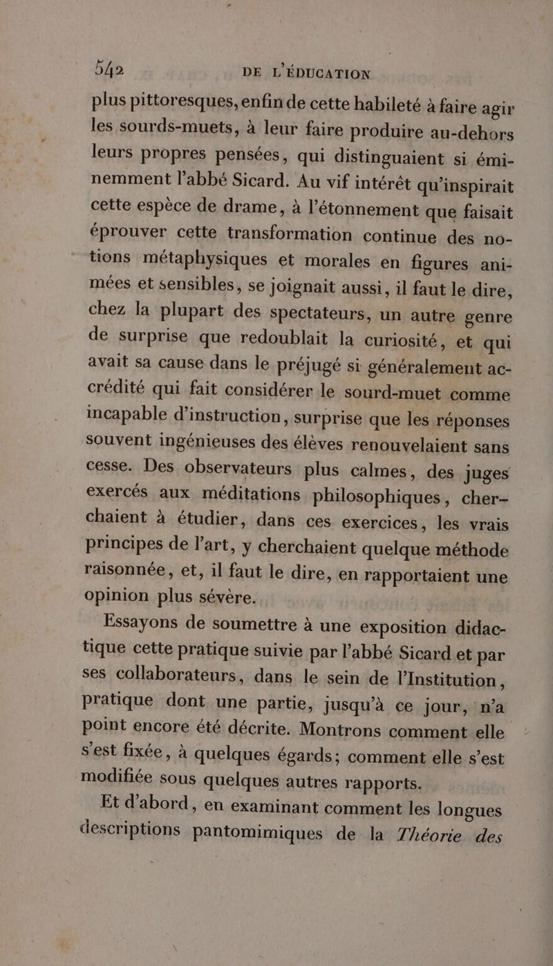 plus pittoresques, enfin de cette habileté à faire agir les sourds-muets, à leur faire produire au-dehors leurs propres pensées, qui distinguaient si émi- nemment l'abbé Sicard. Au vif intérêt qu'inspirait cette espèce de drame, à l’étonnement que faisait éprouver cette transformation continue des no- tions métaphysiques et morales en figures ani- mées et sensibles, se Joignait aussi, il faut le dire, chez la plupart des spectateurs, un autre genre de surprise que redoublait la curiosité, et qui avait sa cause dans le préjugé si généralement ac- crédité qui fait considérer le sourd-muet comme incapable d'instruction, surprise que les réponses souvent ingénieuses des élèves renouvelaient sans cesse. Des observateurs plus calmes, des juges exercés aux méditations philosophiques, cher- chaient à étudier, dans ces exercices, les vrais principes de l’art, y cherchaient quelque méthode raisonnée, et, il faut le dire, en rapportaient une Opinion plus sévère. | | Essayons de soumettre à une exposition didac- tique cette pratique suivie par l'abbé Sicard et par ses collaborateurs, dans le sein de l’Institution, pratique dont une partie, Jusqu'à ce jour, n’a point encore été décrite. Montrons comment elle s'est fixée, à quelques égards; comment elle s’est modifiée sous quelques autres rapports. Et d'abord, en examinant comment les longues descriptions pantomimiques de la Théorie des
