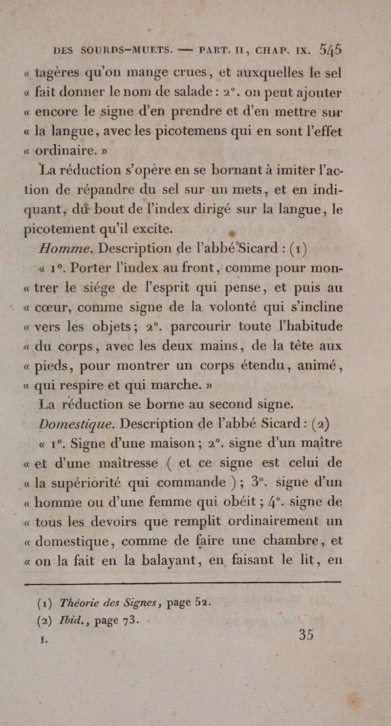 « tagères qu'on mange crues, et auxquelles le sel « fait donner le nom de salade : 2°. on peut ajouter « encore le signe d'en prendre et d'en mettre sur « la langue, avec les picotemens qui en sont l'effet « ordinaire. » La réduction s'opère en se bornant à imiter l’ac- tion de répandre du sel sur un mets, et en indi- quant, dt bout de l’index dirigé sur la langue, le picotement qu'il excite. Homme. Description de l'abbé Sicard : (x) « 1°. Porter l'index au front, comme pour mon- «trer le siége de lesprit qui pense, et puis au « cœur, comme signe de la volonté qui s'incline «vers les objets; 2°. parcourir toute l’habitude « du corps, avec les deux mains, de la tête aux «pieds, pour montrer un corps étendu, animé, « qui respire et qui marche. » La réduction se borne au second signe. Domestique. Description de labbé Sicard: (2) « 1°. Signe d’une maison ; 2°. signe d’un maître «et d’une maitresse ( et ce signe est celui de :« la supériorité qui commande ); 3°. signe d’un « homme ou d’une femme qui obéit ; 4°. signe de _« tous les devoirs que remplit ordinairement un « domestique, comme de faire une chambre, et « on la fait en la balayant, en faisant le lit, en orne) ee ts et Ne qu (1) Théorie des Signes, page 52. (2) Tbid., page 73. | [. 35