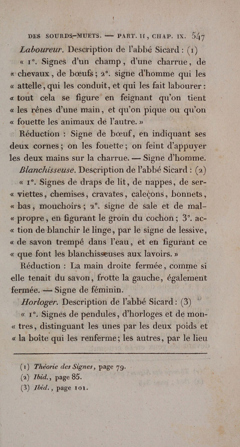 Laboureur. Description de lPabbé Sicard : (1) «1°. Signes d’un champ, d’une charrue, de « chevaux, de bœufs ; 2°. signe d'homme qui les « attelle, qui les conduit, et qui les fait labourer : «tout cela se figure en feignant qu’on tient « les rênes d’uné main, et qu'on pique où qu’on « fouette les animaux dé l’autre. » | Réduction : Signe de bœuf, en indiquant ses deux cornes; on les fouette; on feint d'appuyer les deux mains sur la charrue. — Signe d'homme. Blanchisseuse. Description de l'abbé Sicard : (2) « 1°. Signes de draps de lit, de nappes, de ser- « viettes, chemises, cravates, calecons, bonnets, « bas, mouchoirs ; 2°. signe de sale et de mal- « propre, én figurant le groin du cochon; 3°. ac- « tion de blanchir le linge, par le signe de lessive, « de savon trempé dans l’eau, et en figurant ce « que font les blanchisseuses aux lavoirs. » | Réduction : La main droite fermée, comme si elle tenait du savon, frotte la gauche, également fermée. — Signe de féminin. Horloger. Description de l'abbé Sicard : (ONE « 1°. Signes de pendules, d'horloges et dé mon- «tres, distinguant les unes par les deux poids et « la boîte qui les renferme; les autres, par le lieu (1) Théorie des Signes, page 79. (2) Tbid., page 85.