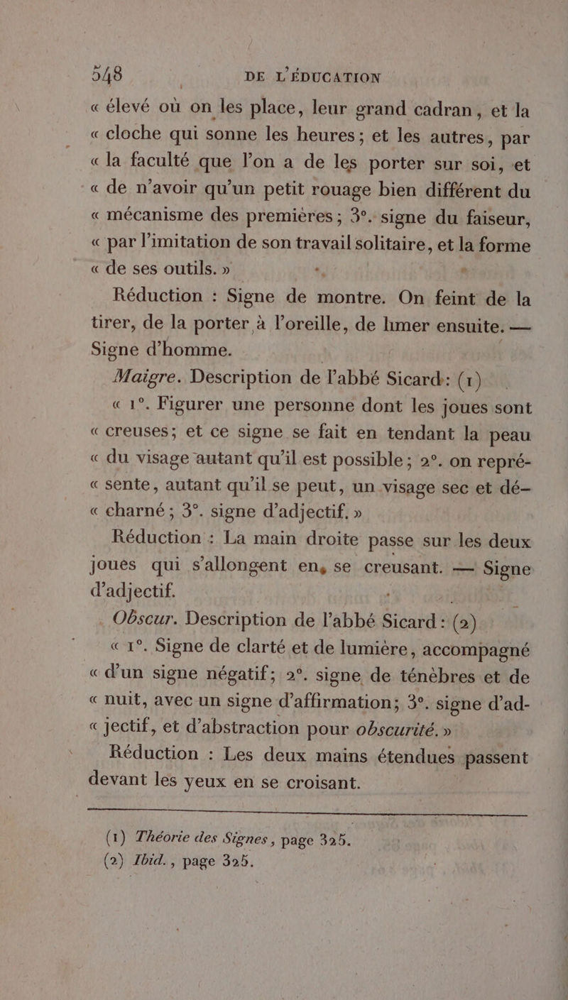 L « élevé où on les place, leur grand cadran, et la « cloche qui sonne les heures ; et les autres, par « la faculté que l’on a de les porter sur soi, «et « de n’avoir qu’un petit rouage bien différent du « mécanisme des premières ; 3°. signe du faiseur, « par limitation de son travail solitaire, et la forme « de ses outils. » : Réduction : Signe de montre. On feint de la ürer, de la porter à l’oreille, de limer ensuite. — Signe d'homme. te Description de l'abbé Sicard: (1) °. Figurer une personne dont les joues sont «creuses; et ce signe se fait en tendant la peau « du visage autant qu’ilest possible ; 2°. on repré- «sente, autant qu'il se peut, un visage sec et dé- « charné ; 3°. signe d’adjectif, » Réduction : La main droite passe sur les deux joués qui s’allongent ens Se Creusant. — sas di d’adjectif. OGscur. Description de l'abbé Sicard : (2) °. Signe de clarté et de lumiére, accompagné « rap signe négatif; 2°. signe de ténèbres et de « nuit, avec un signe d’affirmation; 3°. signe d’ad- « jectif, et d’abstraction pour obscurité.» Réduction : Les deux mains étendues passent devant les yeux en se croisant. A (1) Théorie des Signes, page 325.