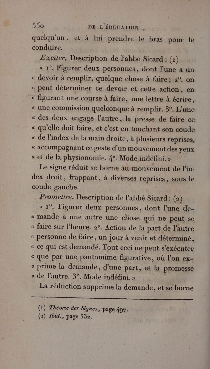quelqu'un , et à lui prendre le bras pour le conduire. Exciter, Description de l'abbé Sicard : (x) 1°. Figurer deux personnes, dont l’une a un « devoir à remplir, quelque chose à faire; 2°, on « peut déterminer ce devoir et cette action, en «figurant une course à faire, une lettre à écrire, « une commission quelconque à remplir, 3°. L’une « des deux engage lautre,.la presse de faire ce « qu'elle doit faire, et c’est en touchant son coude « de l'index de la main droite, à plusieurs reprises, «accompagnant ce geste d’un mouvement des yeux «et de la physionomie. 4°. Mode indéfini. » Le signe réduit se borne au mouvement de l'in- dex droit, frappant, à diverses reprises, sous le coude gauche. Promettre. Description de l'abbé Sicard : (2) « 1°. Figurer deux personnes, dont l’une de- « mande à une autre une chose qui ne peut se « faire sur l’heure. ». Action de la part de l’autre « personne de faire, un jour à venir et déterminé, « ce qui est demandé. Tout ceci ne peut s’exécuter « que par une pantomime figurative, où l’on ex- « prime la demande, d’une part, et la promesse « de l’autre. 3°. Mode indéfini, » La réduction supprime la demande, et se borne Ron A po éme ST (x) Théorie des Signes, page 497.