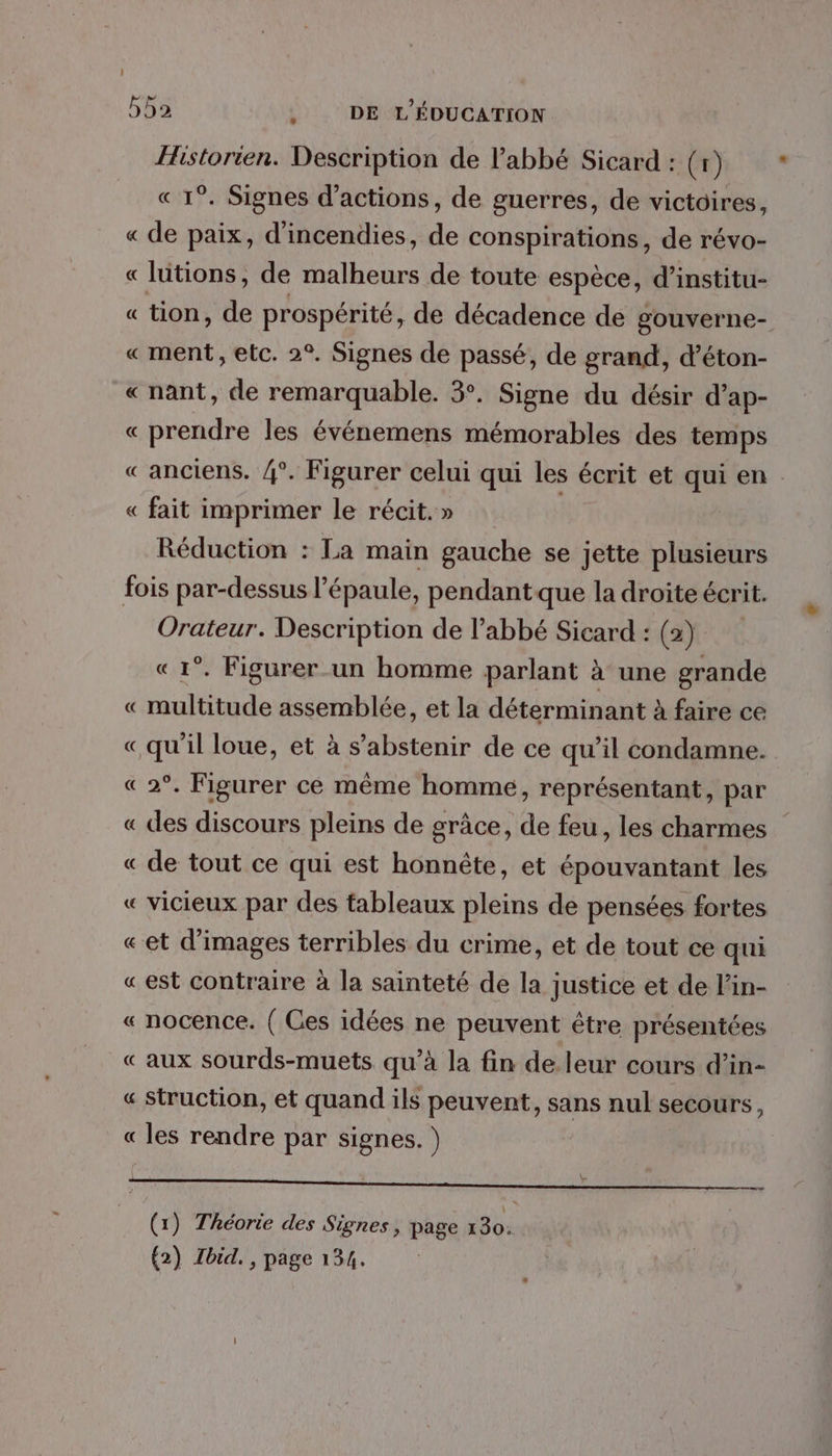 Historien. Description de l'abbé Sicard : (1) « 1°. Signes d'actions, de guerres, de victoires, « de paix, d’incendies, de conspirations, de révo- « lütions, de malheurs de toute espèce, d’institu- « tion, de prospérité , de décadence de gouverne- «ment, etc. 2°. Signes de passé, de grand, d’éton- « nant, de remarquable. 3. Signe du désir d’ap- « prendre les événemens mémorables des temps «anciens. /{°. Figurer celui qui les écrit et qui en « fait imprimer le récit. » | Réduction : La main gauche se jette plusieurs fois par-dessus l’épaule, pendant que la droite écrit. Orateur. Description de l’abbé Sicard : (2) «1°. Figurer_un homme parlant à une grande « multitude assemblée, et la déterminant à faire ce «qu'il loue, et à s'abstenir de ce qu’il condamne. « 2°. Figurer ce même homme, représentant, par « des discours pleins de grâce, de feu, les charmes « de tout ce qui est honnête, et épouvantant les « vicieux par des tableaux pleins de pensées fortes «et d'images terribles du crime, et de tout ce qui « est contraire à la sainteté de la justice et de l’in- « nocence. ( Ces idées ne peuvent être présentées « aux sourds-muets qu’à la fin de.leur cours d’in- « Struction, et quand ils peuvent, sans nul secours, « les rendre par signes. ) RU RNA PSM PACE MNT UE © | (UBIN ON | (1) Théorie des Signes , page 130. |