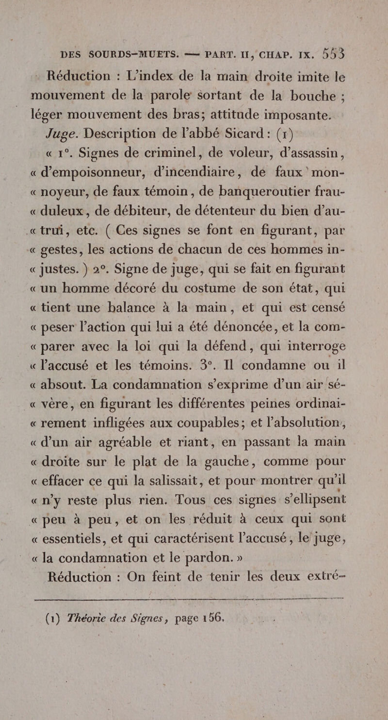 Réduction : L’index de la main droite imite le mouvement de la parole sortant de la bouche ; léger mouvement des bras; attitude imposante. Juge. Description de Pabbé Sicard: (x) « 1°. Signes de criminel, de voleur, d’assassin, « d’empoisonneur, d’incendiaire, de faux mon- «noyeur, de faux témoin, de banqueroutier frau- « duleux, de débiteur, de détenteur du bien d’au- «trui, etc. ( Ces signes se font en figurant, par « gestes, les actions de chacun de ces hommes in- « Justes. }) 2°. Signe de juge, qui se fait en figurant «un homme décoré du costume de son état, qui « tient une balance à la main, et qui est censé « peser l’action qui lui a été dénoncée, et la com- « parer avec la loi qui la défend, qui interroge « l'accusé et les témoins. 3°. Il condamne ou il « absout. La condamnation s'exprime d’un air sé- « vère, en figurant les différentes peines ordinai- « rement infligées aux coupables; et l’absolution, « d’un air agréable et riant, en passant la main « droite sur le plat de la gauche, comme pour « effacer ce qui la salissait, et pour montrer qu il «ny reste plus rien. Tous ces signes s’ellipsent « peu à peu, et on les réduit à ceux qui sont « essentiels, et qui caractérisent l'accusé, le j juge, « la condamnation et le pardon. » Réduction : On feint de tenir les deux extré- mr or re EE rene (1) Théorie des Signes, page 156,
