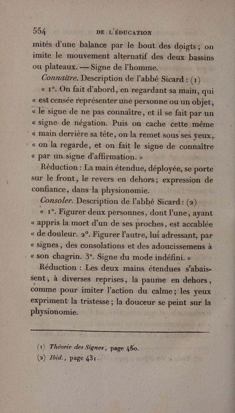 mités d’une balance par le bout des doigts; on imite le mouvement alternatif des deux bassins ou plateaux. — Signe de l’homme. Connaitre. Description de l’abbé Sicard : (x) « 1°. On fait d’abord, en regardant sa Main, qui « est censée représenter une personne ou un objet, le signe de ne pas connaître, et il se fait par un « signe de négation. Puis on cache cette même &amp; « main derrière sa tête, on la remet sous ses yeux,. « on la regarde, et on fait le signe de connaître « par un. signe d’affirmation.» Réduction : La main étendue, déployée, se porte sur le front, le revers en dehors; expression de confiance, dans la physionomie. Consoler. Description de l'abbé Sicard: (2) « 1°. Figurer deux personnes, dont l’une, ayant «appris la mort d’un de ses proches, est accablée « de douleur. 2°. Figurer l’autre, lui adressant, par «signes , des consolations et des adoucissemens à «son chagrin. 3°. Signe du mode indéfini. » Réduction : Les deux mains étendues s’abaïis- sent, à diverses reprises, la paume en dehors, comme pour imiter l’action du calme; les yeux expriment la tristesse ; la douceur se peint sur la physionomie. F &amp; = _ (1) Théorie des Signes, page 450.