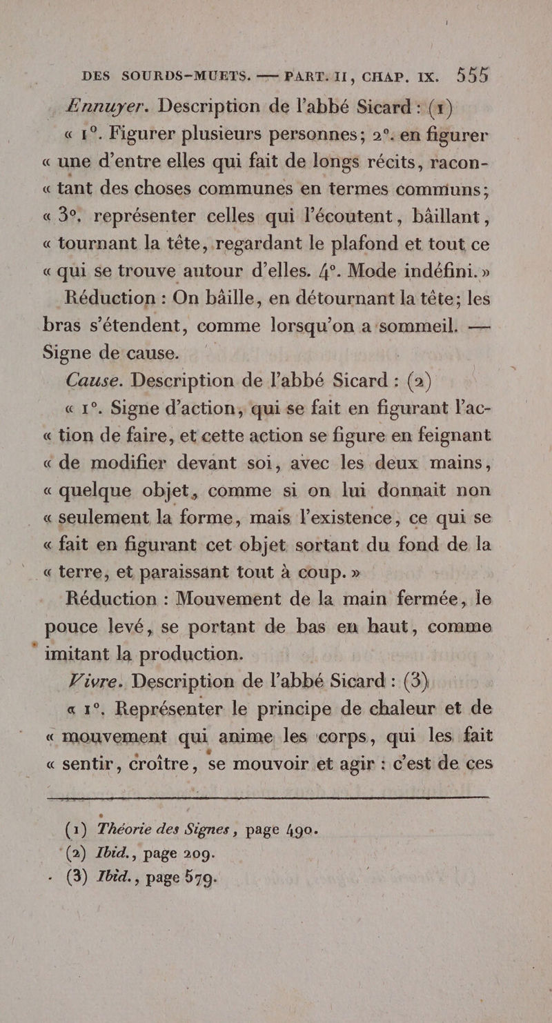Ennuyer. Description de l'abbé Sicard : (x) « 1°. Figurer plusieurs personnes; 2°. en figurer « une d’entre elles qui fait de longs récits, racon- « tant des choses communes en termes communs ; « 3°, représenter celles qui l’écoutent, bâillant, « tournant la tête, regardant le plafond et tout ce « qui se trouve autour d'elles. 4°. Mode indéfini. » Réduction : On bäille, en détournant la tête; les bras s'étendent, comme lorsqu'on a ‘sommeil. — Signe de cause. Cause. Description de l’abbé Sicard : (2) « 1°. Signe d'action, qui se fait en figurant l’ac- « tion de faire, et cette action se figure en feignant « de modifier devant soi, avec les deux mains, « quelque objet, comme si on lui donnait non «seulement la forme, mais l'existence, ce qui se « fait en figurant cet objet. sortant du fond de la «terre, et paraissant tout à coup.» Réduction : Mouvement de la main fermée, le pouce levé, se portant de bas en haut, comme imitant la production. Vivre. Description de l’abbé Sicard : (3) « 1°. Représenter le principe de chaleur et de « mouvement qui anime les corps, qui les fait « sentir, croître, se mouvoir et agir : C ’est de ces (1) Théorie des Signes, page 490. (2) Zbid., page 209.