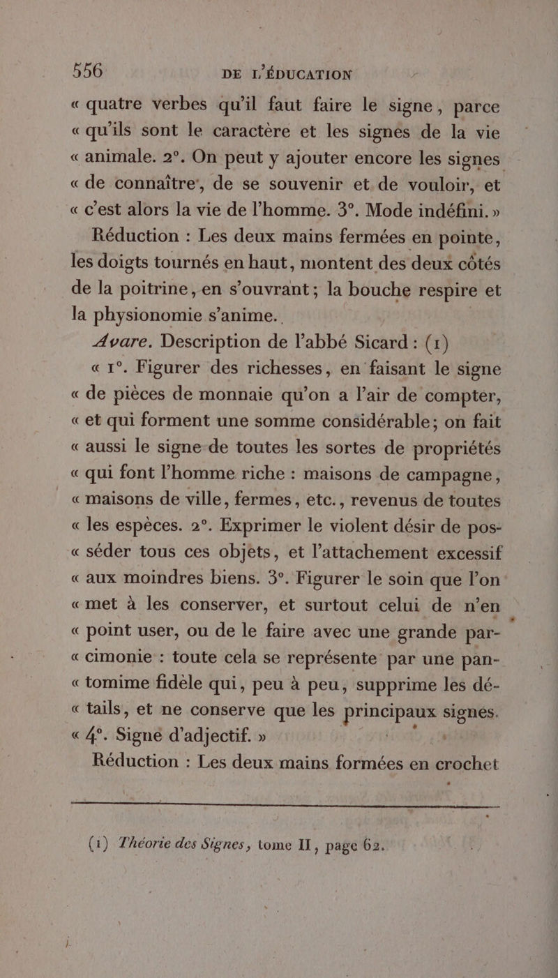 « quatre verbes qu’il faut faire le signe, parce «qu'ils sont le caractère et les signés de la vie «animale. 2°. On peut y ajouter encore les signes « de connaître’, de se souvenir et de vouloir, et « c’est alors la vie de l’homme. 3°. Mode indéfini. » Réduction : Les deux mains fermées en pointe, les doigts tournés en haut, montent des deux côtés de la poitrine, en s’ouvrant; la bouche respire et la physionomie s’anime. Avare. Description dé l'abbé Sicard : (1) « 1°. Figurer des richesses, en faisant le signe « de pièces de monnaie qu’on a l'air de compter, «et qui forment une somme considérable; on fait «aussi le signe-de toutes les sortes de propriétés « qui font l’homme riche : maisons de campagne, « maisons de ville, fermes, etc., revenus de toutes « les espèces. 2°. Exprimer le violent désir de pos- « séder tous ces objets, et l'attachement excessif «aux moindres biens. 3°. Figurer le soin que l’on «met à les conserver, et surtout celui de n’en « point user, ou de le faire avec une grande par- « cimonie : toute cela se représente par une pan- « tomime fidèle qui, peu à peu, supprime les dé- « tails, et ne conserve que les LE irc SE 8 « 4°. Signe d’adjectif. » 4 Réduction : Les deux mains formées en crochet ER EE mm EE EE GR SO MR Pa, RENNES (1) Théorie des Signes ; tome IT, page 62.