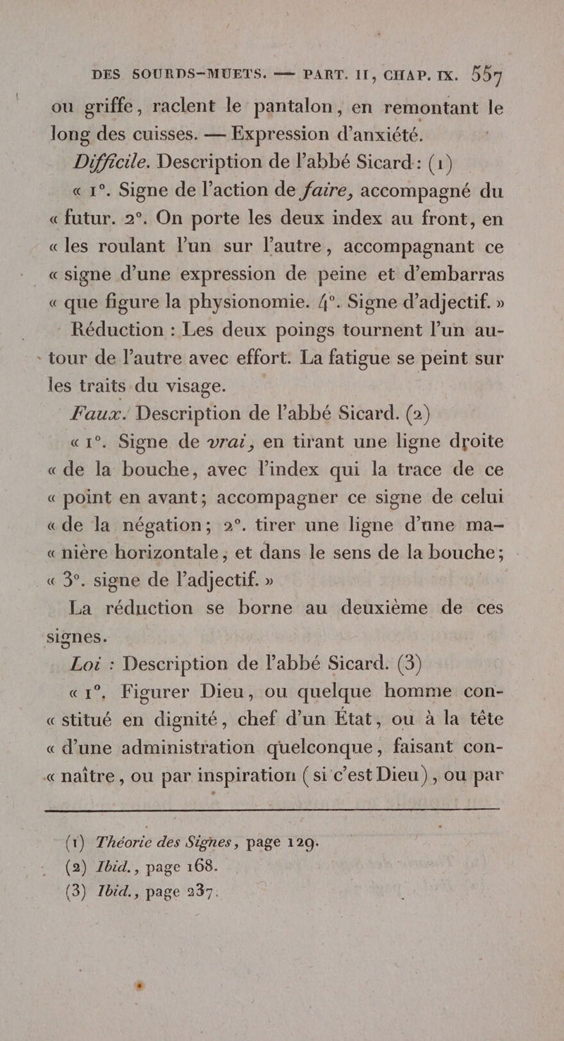 ou griffe, raclent le pantalon, en remontant le long des cuisses. — Expression d’anxiété. Difficile. Description de abbé Sicard: (1) « 1°. Signe de l’action de faire, accompagné du «futur. 2°. On porte les deux index au front, en «les roulant l’un sur l’autre, accompagnant ce «signe d’une expression de peine et d’embarras « que figure la physionomie. /°. Signe d’adjectif. » ... Réduction : Les deux poings tournent l’un au- tour de l’autre avec effort. La fatigue se peint sur les traits du visage. Faux. Description de abbé Sicard. (2) «1°. Signe de vrai, en tirant une ligne droite « de la bouche, avec l’index qui la trace de ce « point en avant; accompagner ce signe de celui «de la négation; 2°. tirer une ligne d’ane ma- «nière horizontale ; et dans le sens de la bouche; .« 3°. signe de l’adjectif. » La réduction se borne au deuxième de ces signes. Loi : Description de abbé Sicard. (3) «1°, Figurer Dieu, ou quelque homme con- « stitué en dignité, chef d’un État, ou à la tête « d’une administration quelconque, faisant con- « naître, ou par inspiration (si c'est Dieu), ou par (1) Théorie des Signes, page 129. (2) Zbid., page 168.