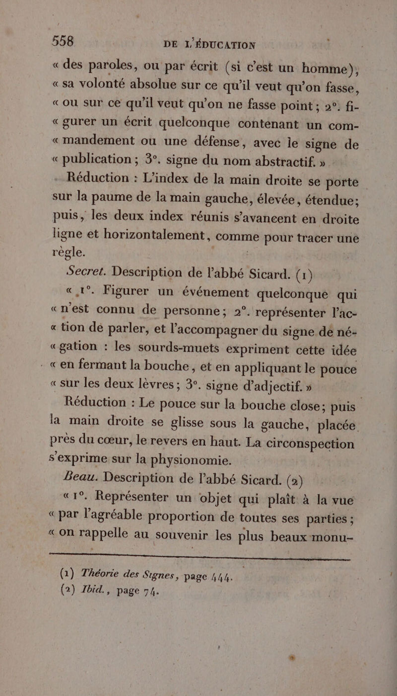 «des paroles, où par écrit (si c’est un homme), « sa volonté absolue sur ce qu'il veut qu’on fasse, «ou sur ce qu’il veut qu’on ne fasse point ; 2°: fi- «gurer un écrit quelconque contenant un com- «mandement où une défense, avec le signe de « publication ; 3°. signe du nom abstractif. » Réduction : L’index de la main droite se porte sur la paume de la main gauche, élevée, étendue; puis, les deux index réunis s’avancent en droite ligne et horizontalement, comme pour tracer une règle. | Secret. Description de l'abbé Sicard. (1) « 1°. Figurer un événement quelconque qui «n'est connu de personne; 2°. représenter l’ac- « tion dé parler, et l'accompagner du signe dé né- «gation : les sourds-muets expriment cette idée . «en fermant la bouche, et en appliquant le pouce « sur les deux lèvres; 3°. signe d’adjectif. » Réduction : Le pouce sur la bouche close; puis. la main droite se glisse sous la gauche, placée près du cœur, le revers en haut. La circonspection s'exprime sur Ja physionomie. Beau. Description de l'abbé Sicard. (2) «1°. Représenter un objet qui plait à la vue «par l’agréable proportion de toutes ses parties ; « on rappelle au souvenir les plus beaux monu- D ne Vi 5) ART + (1) Théorie des Signes, page 444. ;