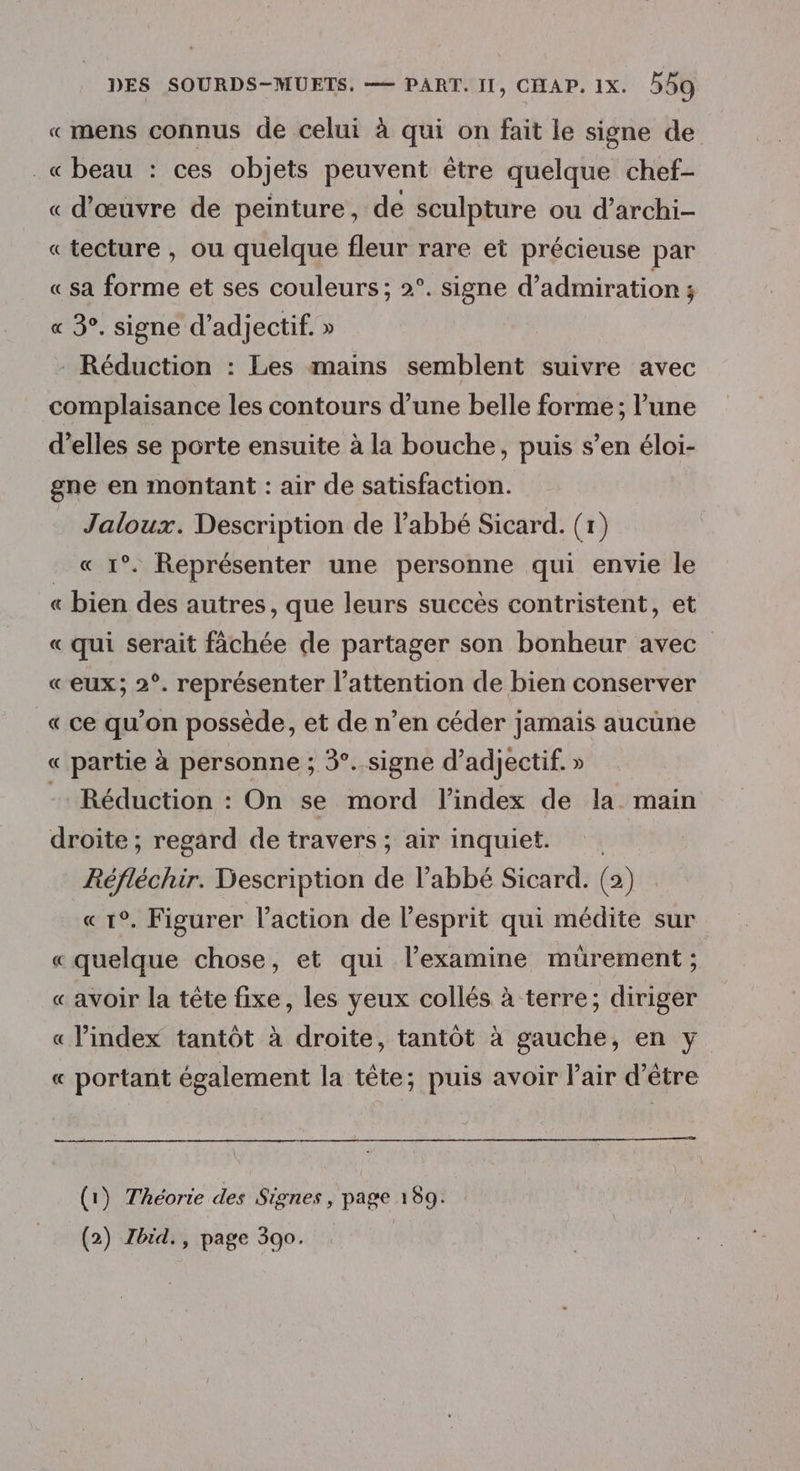 «mens connus de celui à qui on fait le signe de _« beau : ces objets peuvent être quelque chef- « d'œuvre de peinture, de sculpture ou d’archi- «tecture , ou quelque fleur rare et précieuse par « sa forme et ses couleurs; 2°. signe d’admiration ; « 3°. signe d’adjectif. » Réduction : Les mains semblent suivre avec complaisance les contours d’une belle forme ; l’une d’elles se porte ensuite à la bouche, puis s’en éloi- gne en montant : air de satisfaction. Jaloux. Description de l'abbé Sicard. (r) . « 1°. Représenter une personne qui envie le « bien des autres, que leurs succès contristent, et « qui serait fàächée de partager son bonheur avec «eux; 2°. représenter l'attention de bien conserver « ce qu'on possède, et de n’en céder jamais aucune « partie à personne ; 3°. signe d’adjectif. » - Réduction : On se mord l'index de la main droite ; regard de travers ; air inquiet. Réfléchir Description de l’abbé Sicard. (2) « 1°. Figurer l’action de l'esprit qui médite sur « quelque chose, et qui l’examine mürement ; « avoir la tête fixe, les yeux collés à terre; diriger « index tantôt à droite, tantôt à gauche, en y « portant également la tête; puis avoir l'air d’être (1) Théorie des Signes, page 189.