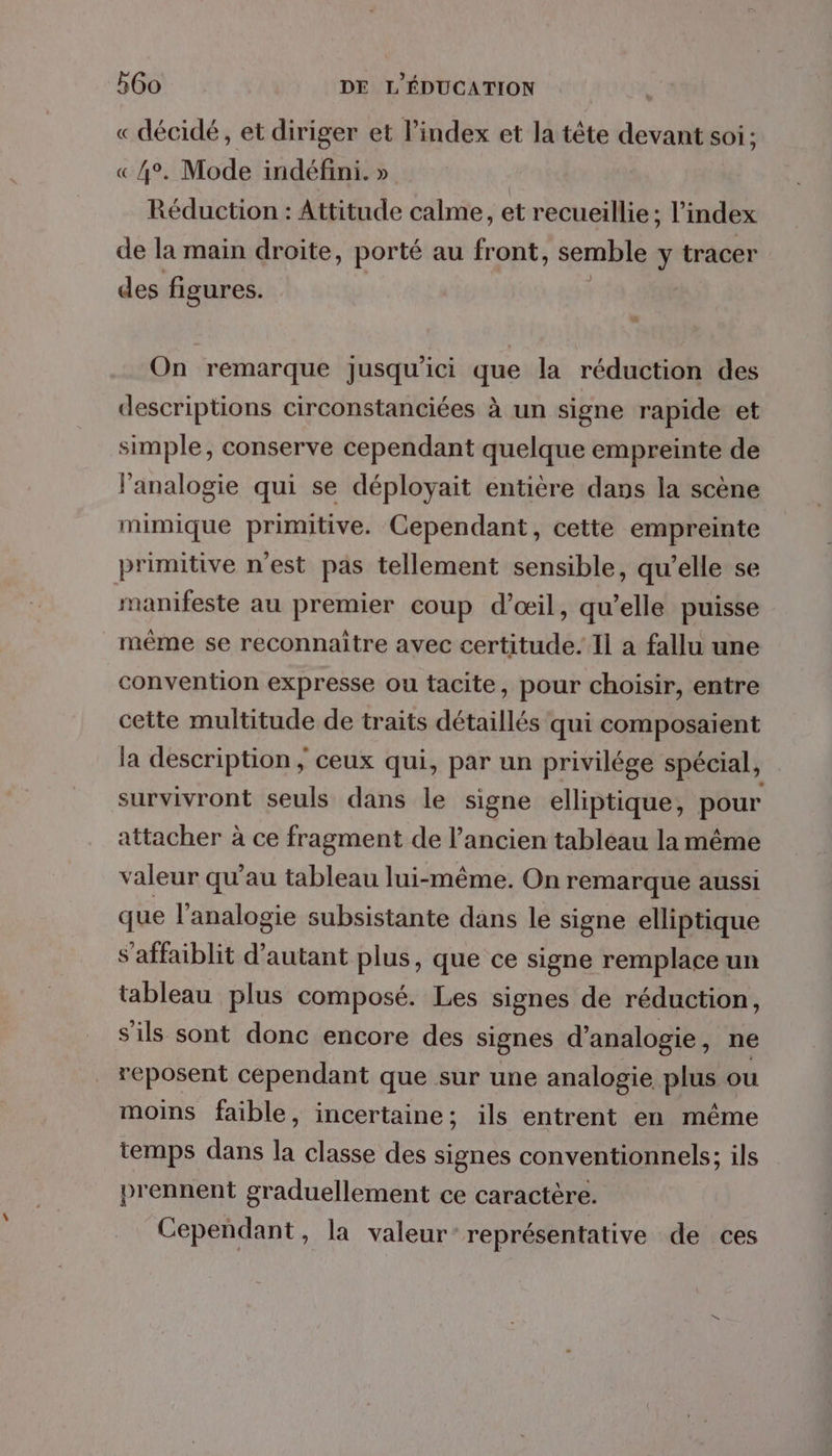 « décidé, et diriger et l'index et la tête devant soi: «4°. Mode indéfini. » | Réduction : Attitude calme, et recueillie; l'index de la main droite, porté au front, semble \ tracer des figures. On remarque Jusqu'ici que la réduction des descriptions circonstanciées à un signe rapide et simple, conserve cependant quelque empreinte de lanalogie qui se déployait entière dans la scène mimique primitive. Cependant, cette empreinte primitive n'est pas tellement sensible, qu’elle se manifeste au premier coup d'œil, qu'elle puisse même se reconnaitre avec certitude. Il a fallu une convention expresse ou tacite, pour choisir, entre cette multitude de traits détaillés qui composaient la description ; ceux qui, par un privilége spécial, survivront seuls dans le signe elliptique, pour attacher à ce fragment de l’ancien tableau la même valeur qu’au tableau lui-même. On remarque aussi que l’analogie subsistante dans le signe elliptique s'affaiblit d'autant plus, que ce signe remplace un tableau plus composé. Les signes de réduction, s'ils sont donc encore des signes d’analogie, ne reposent cependant que sur une analogie plus ou moins faible, incertaine; ils entrent en même temps dans la classe des signes conventionnels; ils prennent graduellement ce caractère. Cependant , La valeur: représentative de ces