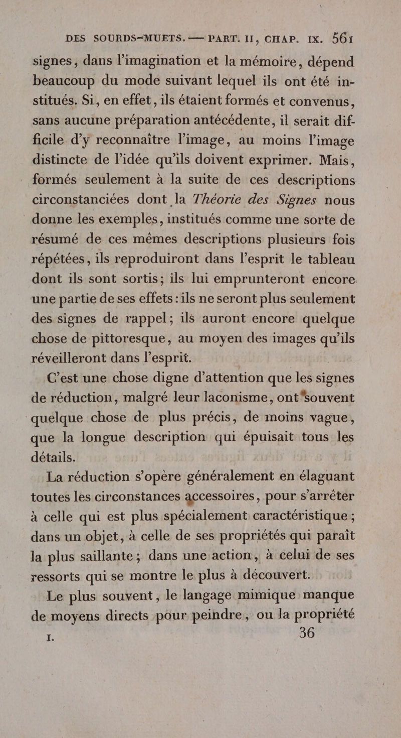 signes, dans l’imagination et la mémoire, dépend beaucoup du mode suivant lequel ils ont été in- stitués. Si, en effet, ils étaient formés et convenus, sans aucune préparation antécédente, il serait dif- ficile d’y reconnaître l’image, au moins l’image distincte de l’idée qu'ils doivent exprimer. Mais, formés seulement à la suite de ces descriptions circonstanciées dont la Théorie des Siones nous donne les exemples, institués comme une sorte de résumé de ces mêmes descriptions plusieurs fois répétées, ils reproduiront dans l'esprit le tableau dont ils sont sortis; ils lui emprunteront encore une partie de ses effets : ils ne seront plus seulement des signes de rappel; ils auront encore quelque chose de pittoresque, au moyen des images qu’ils réveilleront dans l’esprit. | C’est une chose digne d'attention que les signes de réduction, malgré leur laconisme, ontsouvent quelque chose de plus précis, de moins vague, que la longue description qui épuisait tous les détails. La réduction s'opère généralement en élaguant toutes les circonstances accessoires, pour s'arrêter à celle qui est plus spécialement caractéristique ; dans un objet, à celle de ses propriétés qui paraïit la plus saillante; dans une action, à celui de ses ressorts qui se montre le plus à découvert. Le plus souvent, le langage mimique manque de moyens directs pour peindre, ou la propriété I. 36