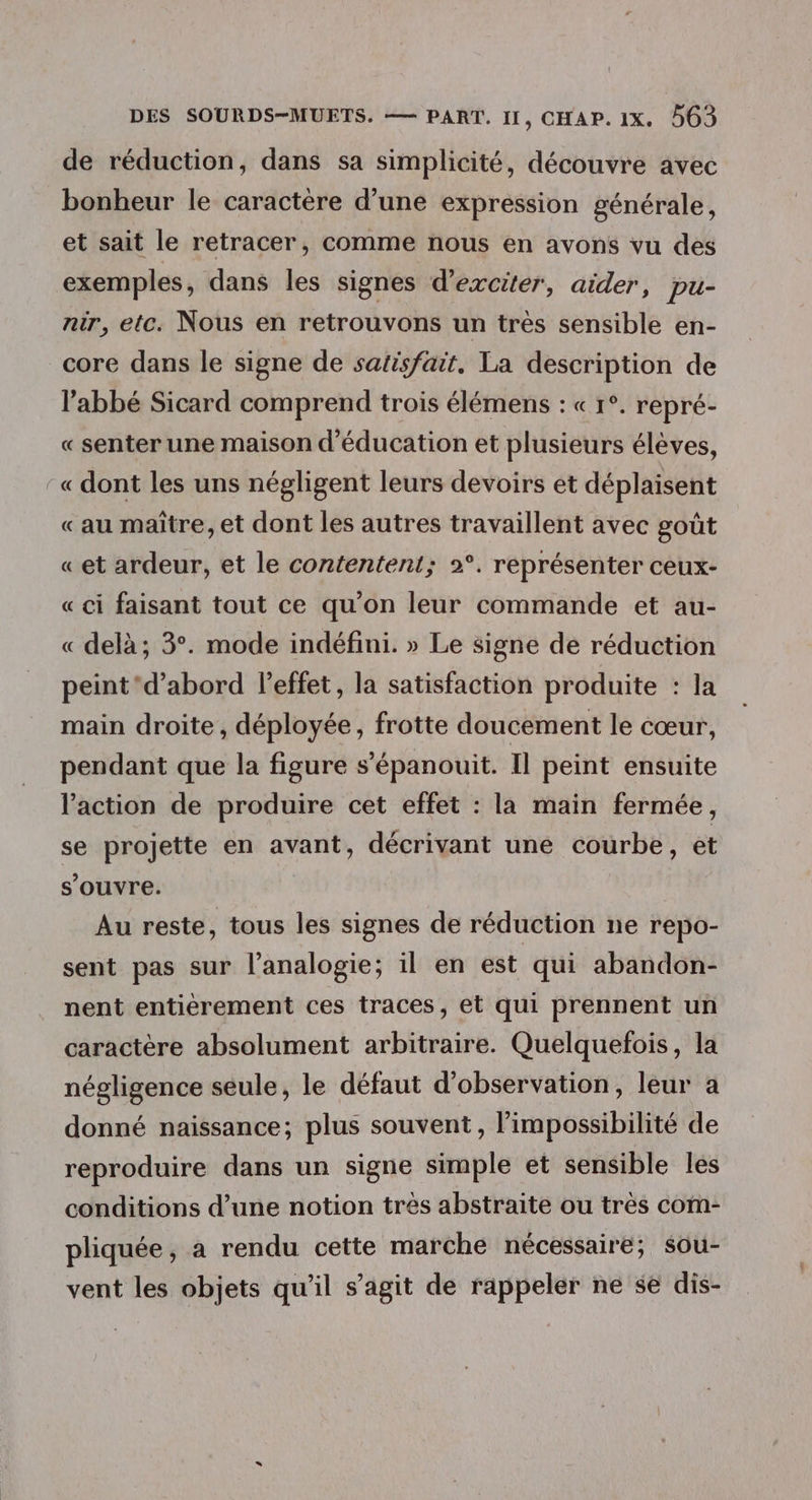 de réduction, dans sa simplicité, découvre avec bonheur le caractère d’une expression générale, et sait le retracer, comme nous en avons vu des exemples, dans les signes d’exciter, aider, pu- nir, etc. Nous en retrouvons un très sensible en- core dans le signe de satisfait. La description de l'abbé Sicard comprend trois élémens : « 1°. repré- « senter une maison d'éducation et plusieurs élèves, -« dont les uns négligent leurs devoirs et déplaisent «au maître, et dont les autres travaillent avec goût «et ardeur, et le contentent; 2°. représenter ceux- « ci faisant tout ce qu'on leur commande et au- « delà; 3°. mode indéfini. » Le signe de réduction peint ‘d’abord l'effet, la satisfaction produite : la main droite, déployée, frotte doucement le cœur, pendant que la figure s’épanouit. Il peint ensuite l'action de produire cet effet : la main fermée, se projette en avant, décrivant une courbe, et s'ouvre. Au reste, tous les signes de réduction ne repo- sent pas sur l’analogie; il en est qui abandon- nent entierement ces traces, et qui prennent un caractère absolument arbitraire. Quelquefois, la négligence seule, le défaut d'observation, leur à donné naissance; plus souvent , l'impossibilité de reproduire dans un signe simple et sensible les conditions d’une notion très abstraite ou très com- pliquée, a rendu cette marche nécessaire; sou- vent les objets qu'il s’agit de rappeler ne se dis-
