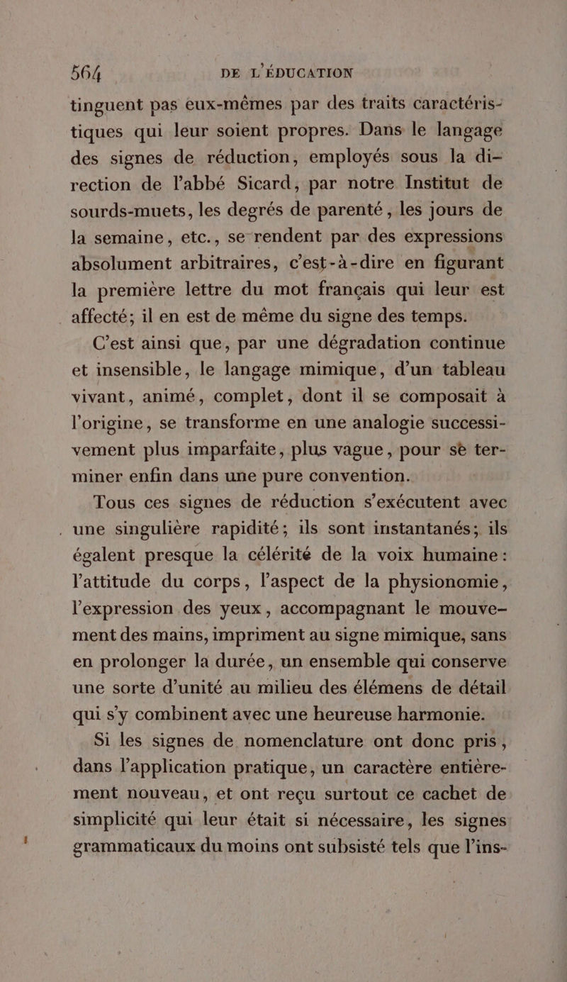 tinguent pas eux-mêmes par des traits caractéris- tiques qui leur soient propres. Dans le langage des signes de réduction, employés sous la di- rection de l'abbé Sicard, par notre Institut de sourds-muets, les degrés de parenté , les jours de la semaine, etc., se rendent par des expressions absolument arbitraires, c’est-à-dire en figurant la première lettre du mot français qui leur est _affecté; il en est de même du signe des temps. C’est ainsi que, par une dégradation continue et insensible, le langage mimique, d’un tableau vivant, animé, complet, dont il se composait à l’origine, se transforme en une analogie successi- vement plus imparfaite, plus vague, pour se ter- miner enfin dans une pure convention. Tous ces signes de réduction s’exécutent avec . une singulière rapidité; ils sont instantanés; ils égalent presque la célérité de la voix humaine: l'attitude du corps, l’aspect de la physionomie, l'expression des yeux, accompagnant le mouve- ment des mains, impriment au signe mimique, sans en prolonger la durée, un ensemble qui conserve une sorte d'unité au milieu des élémens de détail qui s'y combinent avec une heureuse harmonie. Si les signes de nomenclature ont donc pris, dans l’application pratique, un caractère entière- ment nouveau, et ont reçu surtout ce cachet de simplicité qui leur était si nécessaire, les signes grammaticaux du moins ont subsisté tels que l’ins-