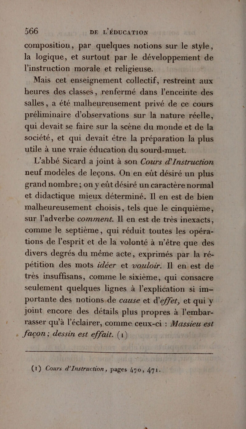 > composition, par quelques notions sur le style, la logique, et surtout par le développement de l'instruction morale et religieuse. Mais cet enseignement collectif, restreint aux heures des classes, renfermé dans l’enceinte des salles, a été malheureusement privé de ce cours préliminaire d'observations sur la nature réelle, qui devait se faire sur la scène du monde et de la société, et qui devait être la préparation la plus utile à une vraie éducation du sourd-muet. L'abbé Sicard a joint à son Cours d’Instruction neuf modèles de leçons. On en eût désiré un plus grand nombre; on y eût désiré un caractère normal et didactique mieux déterminé. Il en est de bien malheureusement choisis, tels que le cinquième, sur l’adverbe comment. 1l en est de très inexacts, comme le septième, qui réduit toutes les opéra- tions de l'esprit et de la volonté à n’être que des divers degrés du même acte, exprimés par la ré- pétition des mots édéer et vouloir. Il en est de tres insuffisans, comme le sixième, qui consacre seulement quelques lignes à l'explication si im- portante des notions.de cause et d'effet, et qui y Joint encore des détails plus propres à l’embar- rasser qu’à l’éclairer, comme ceux-ci : Massieu est . façon; dessin est effait. (1)