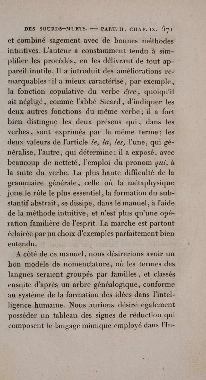 et combiné sagement avec de bonnes méthodes intuitives. L’auteur a constamment tendu à sim- plifier les procédés, en les délivrant de tout ap- pareil inutile. Il à introduit des améliorations re- marquables : il a mieux caractérisé, par exemple, la fonction copulative du verbe étre, quoiqu'il ait négligé, comme l’abbé Sicard , d'indiquer les deux autres fonctions du même verbe; il a fort bien distingué les deux présens qui, dans les verbes, sont exprimés par le même terme; les deux valeurs de l’article /e, la, les, l’une, qui gé- néralise, l’autre, qui détermine; il a exposé, avec beaucoup de netteté, l'emploi du pronom gui, à la suite du verbe. La plus haute difficulté de la grammaire générale, celle où la métaphysique joue le rôle le plus essentiel, la formation du sub- stantif abstrait, se dissipe, dans le manuel, à laide de la méthode intuitive, et n’est plus qu’une opé- ration familière de l'esprit. La marche est partout éclairée par un choix d'exemples parfaitement bien entendu. À côté de ce manuel, nous désirerions avoir un bon modèle de nomenclature, où les termes des langues seraient groupés par familles , et classés ensuite d’après un arbre généalogique, conforme au système de la formation des idées dans lintel- ligence humaine. Nous aurions désiré également posséder un tableau des signes de réduction qui composent le langage mimique employé dans l'In-