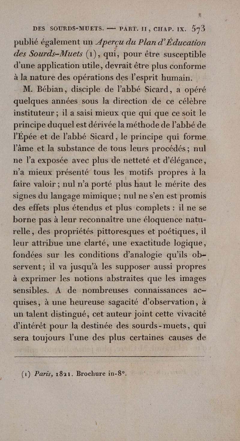 publié également un 4percu du Plan d’Éducation des Sourds-Muets (1), qui, pour être susceptible d’une application utile, devrait être plus conforme à la nature des opérations des l'esprit humain. M. Bébian, disciple de l'abbé Sicard, a opéré quelques années sous la direction de ce célèbre instituteur ; il a saisi mieux que qui que ce soit le principe duquel est dérivée la méthode de l’abbé de l’Épée et de l'abbé Sicard, le principe qui forme l'âme et la substance de tous leurs procédés; nul ne l’a exposée avec plus de netteté et d'élégance, n'a mieux présenté tous les motifs propres à la faire valoir ; nul n’a porté plus haut le mérite des signes du langage mimique; nul ne s’en est promis des effets plus étendus et plus complets : il ne se borne pas à leur reconnaitre une éloquence natu- relle, des propriétés pittoresques et poétiques, il leur attribue une clarté, une exactitude logique, fondées sur les conditions d’analogie qu'ils ob= servent ; il va jusqu’à les supposer aussi propres à exprimer les notions abstraites que les images sensibles. À de nombreuses connaissances ac- quises, à une heureuse sagacité d'observation, à un talent distingué, cet auteur joint cette vivacité d'intérêt pour la destinée des sourds-muets, qui sera toujours l’une des plus certaines causes de (1) Paris, 1821. Brochure in-8°.