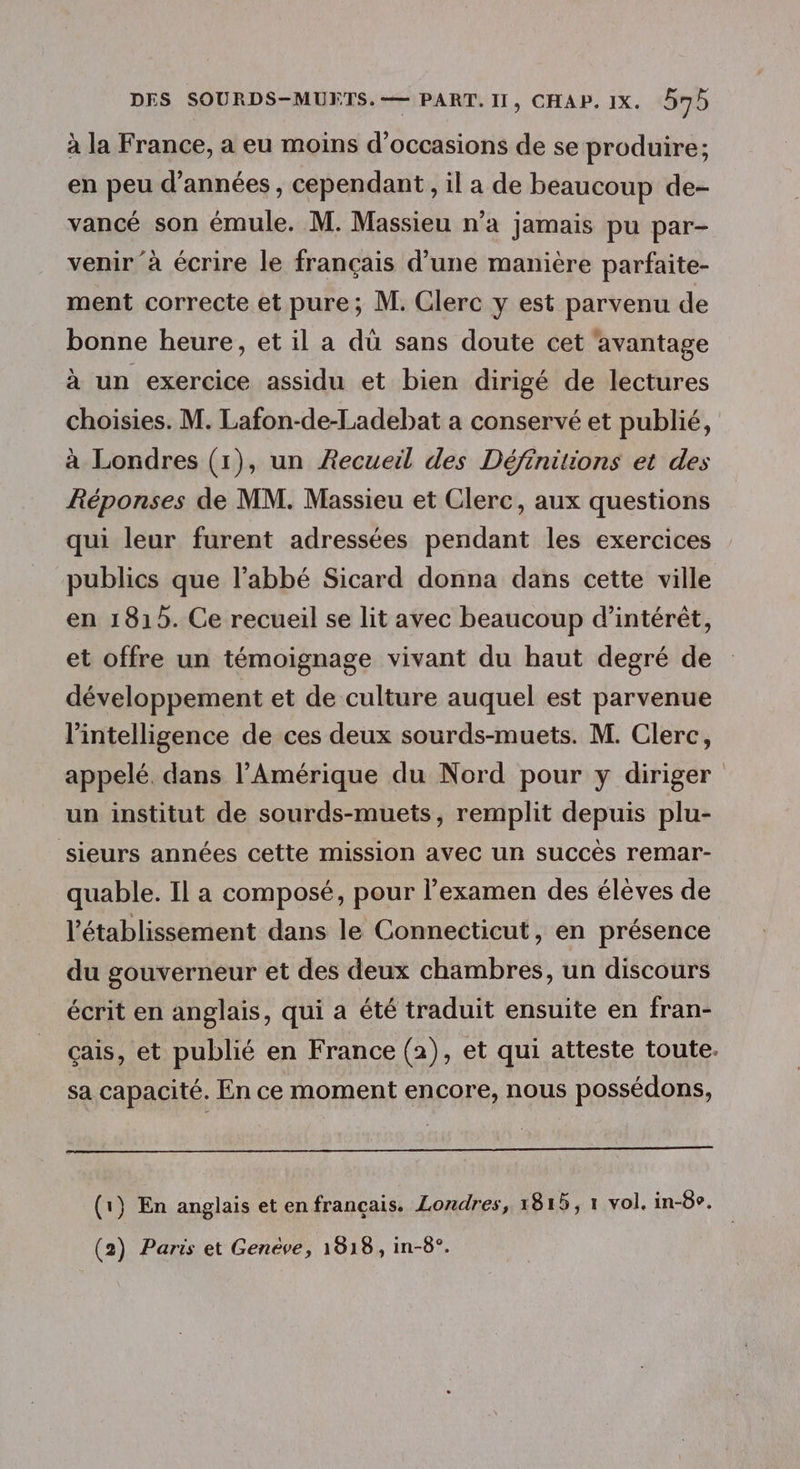 à la France, a eu moins d'occasions de se produire; en peu d'années, cependant, il a de beaucoup de- vancé son émule. M. Massieu n’a jamais pu par- venir à écrire le français d’une manière parfaite- ment correcte et pure; M. Clerc y est parvenu de bonne heure, et il a dù sans doute cet ‘avantage à un exercice assidu et bien dirigé de lectures choisies. M. Lafon-de-Ladebat a conservé et publié, à Londres (1), un Recueil des Définitions et des Réponses de MM. Massieu et Clerc, aux questions qui leur furent adressées pendant les exercices publics que l'abbé Sicard donna dans cette ville en 1815. Ce recueil se lit avec beaucoup d’intérèt, et offre un témoignage vivant du haut degré de développement et de culture auquel est parvenue l'intelligence de ces deux sourds-muets. M. Clerc, appelé. dans l'Amérique du Nord pour y diriger un institut de sourds-muets, remplit depuis plu- sieurs années cette mission avec un succès remar- quable. Il a composé, pour l'examen des élèves de l'établissement dans le Connecticut, en présence du gouverneur et des deux chambres, un discours écrit en anglais, qui a été traduit ensuite en fran- çais, et publié en France (2), et qui atteste toute. sa capacité. En ce moment encore, nous possédons, (1) En anglais et en français. Londres, 1815, 1 vol. in-8o. (2) Paris et Genève, 1918, in-8°.