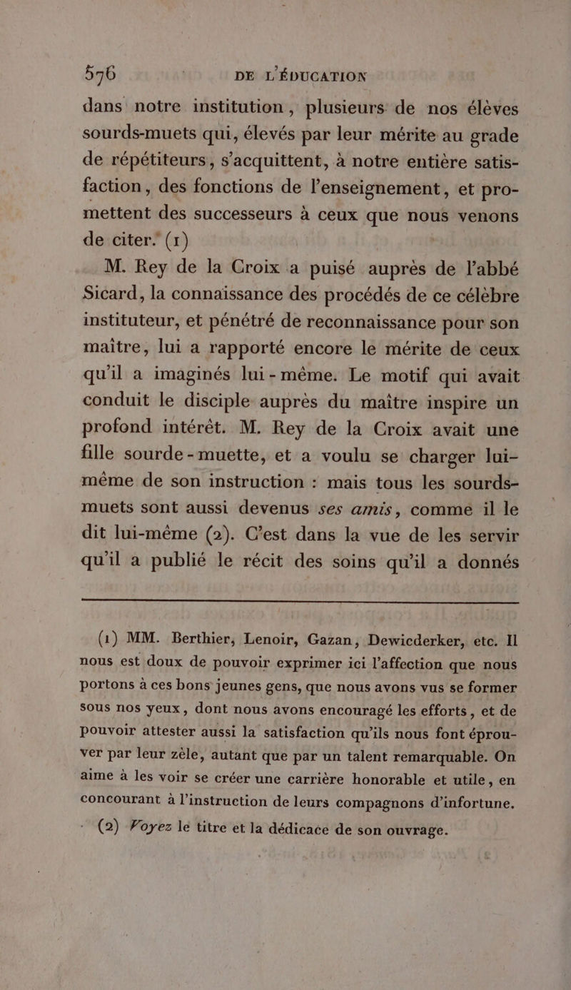 dans notre institution, plusieurs: de nos élèves sourds-muets qui, élevés par leur mérite au grade de répétiteurs, s’acquittent, à notre entière satis- faction, des fonctions de l’enseignement, et pro- mettent des successeurs à ceux que nous venons de citer. (1) | M. Rey de la Croix a puisé auprès de l’abbé Sicard, la connaïssance des procédés de ce célèbre instituteur, et pénétré de reconnaissance pour son maitre, lui a rapporté encore le mérite de ceux qu'il a imaginés lui-même. Le motif qui avait conduit le disciple auprès du maître inspire un profond intérêt. M. Rey de la Croix avait une fille sourde -muette, et a voulu se charger lui- même de son instruction : mais tous les sourds- muets sont aussi devenus ses amis, comme il le dit lui-même (2). C’est dans la vue de les servir qu'il a publié le récit des soins qu'il a donnés (1) MM. Berthier, Lenoir, Gazan, Dewicderker, etc. Il nous est doux de pouvoir exprimer ici l'affection que nous portons à ces bons jeunes gens, que nous avons vus se former Sous nos yeux, dont nous avons encouragé les efforts, et de Pouvoir attester aussi la satisfaction qu'ils nous font éprou- ver par leur zèle, autant que par un talent remarquable. On aime à les voir se créer une carrière honorable et utile, en concourant à l'instruction de leurs compagnons d’infortune. (2) Voyez lé titre et la dédicace de son ouvrage.