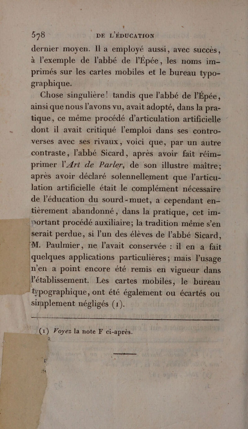 L 578 DE L'ÉDUCATION dernier moyen. Il a employé aussi, avec succes, à l'exemple de l'abbé de l’Épée, les noms im- primés sur les cartes SHHULNERS et le bureau typo- graphique. | Chose singulière! tandis que labbé de l’'Épée, ainsi que nous l'avons vu, avait adopté, dans la pra- tique, ce même procédé d’articulation artificielle dont il avait critiqué l'emploi dans ses contro- verses avec ses rivaux, voici que, par un autre contraste, l'abbé Sicard, après avoir fait réim- primer l’4rt de Parler, de son illustre maître; après avoir déclaré solennellement que Farticu- lation artificielle était le complément nécessaire de l'éducation du sourd -muet, a cependant en- tièrement abandonné, dans la pratique, cet im- nortant procédé auxiliaire; la tradition même s’en serait perdue, si l’un des élèves de l'abbé Sicard, M. Paulmier, ne l’avait conservée : il en a fait quelques applications particulières; mais Pusage n'en a point encore été remis en vigueur dans ï établissement. Les cartes mobiles, le bureau “wpographique, ont été également ou écartés ou simplement négligés (1). RE RE SD Rss nos ee EE ER SR Qu NS 2 Î