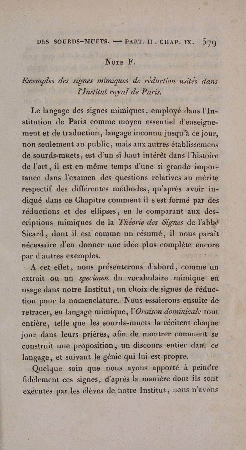 Nore F. Exemples des signes mimiques de réduction usités dans l'Institut royal de Paris. Le langage des signes mimiques, employé dans l’In- stitution de Paris comme moyen essentiel d'enseigne- ment et de traduction, langage inconnu jusqu’à ce jour, non seulement au public, mais aux autres établissemens de sourds-muets, est d’un si haut intérêt dans l’histoire de l’art, il est en même temps d’une si grande impor- tance dans l'examen des questions relatives au mérite respectif des différentes méthodes, qu'après avoir in- diqué dans ce Chapitre comment il s'est formé par des réductions et des ellipses, en le comparant aux des- criptions mimiques de la Théorie des Signes de l'abbé Sicard, dont il est comme un résumé, il nous paraît nécessaire d'en donner une idée plus complète encore par d’autres exemples. À cet.effet, nous présenterons d'abord, comme un extrait ou un specimen du vocabulaire mimique en usage dans notre Institut , un choix de signes de réduc- tion pour la nomenclature. Nous essaterons ensuite de ‘retracer, en langage mimique, l'Oraison dominicale tout entière, telle que les sourds-muets la-récitent chaque jour dans leurs prières, afin de montrer comment se construit une proposition, un discours entier dan ce langage, et suivant le génie qui lui est propre. Quelque soin que nous ayons apporté à peincre fidèlement ces signes, d’après la manière dont ils sont exécutés par les élèves de notre Institut, nons n'avons