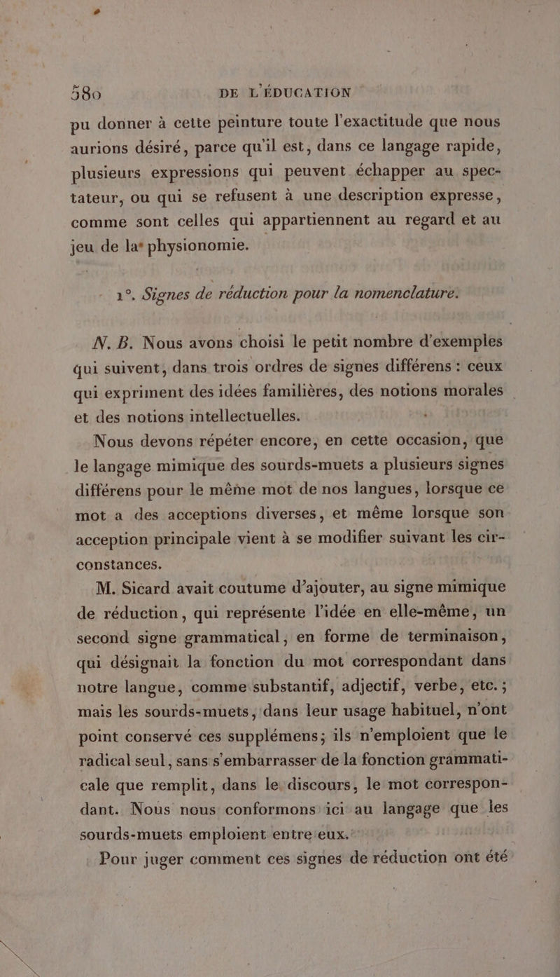 pu donner à celte peinture toute l'exactitude que nous aurions désiré, parce qu'il est, dans ce langage rapide, plusieurs expressions qui peuvent échapper au spec- tateur, où qui se refusent à une description expresse, comme sont celles qui appartiennent au regard et au jeu de la* physionomie. | 1°, Signes de réduction pour la nomenclature. N. B. Nous avons choisi le petit nombre d'exemples qui suivent, dans trois ordres de signes différens : ceux qui expriment des idées familières, des notions morales et des notions intellectuelles. Nous devons répéter encore, en cette occasion, que le langage mimique des sourds-muets a plusieurs signes différens pour le même mot de nos langues, lorsque ce mot a des acceptions diverses, et même lorsque son acception principale vient à se modifier suivant les cir- constances. M. Sicard avait coutume d’ajouter, au signe mimique de réduction, qui représente l’idée en elle-même, un second signe grammatical, en forme de terminaison, qui désignait la fonction du mot correspondant dans notre langue, comme substantif, adjectif, verbe, etc. ; mais les sourds-muets , dans leur usage habituel, n'ont point conservé ces supplémens; ils n’emploient que le radical seul, sans s'embarrasser de la fonction grammati- cale que remplit, dans le. discours, le mot correspon- dant. Nous nous conformons ici au langage que les sourds-muets emploient entre:eux. Pour juger comment ces signes de réduction ont été