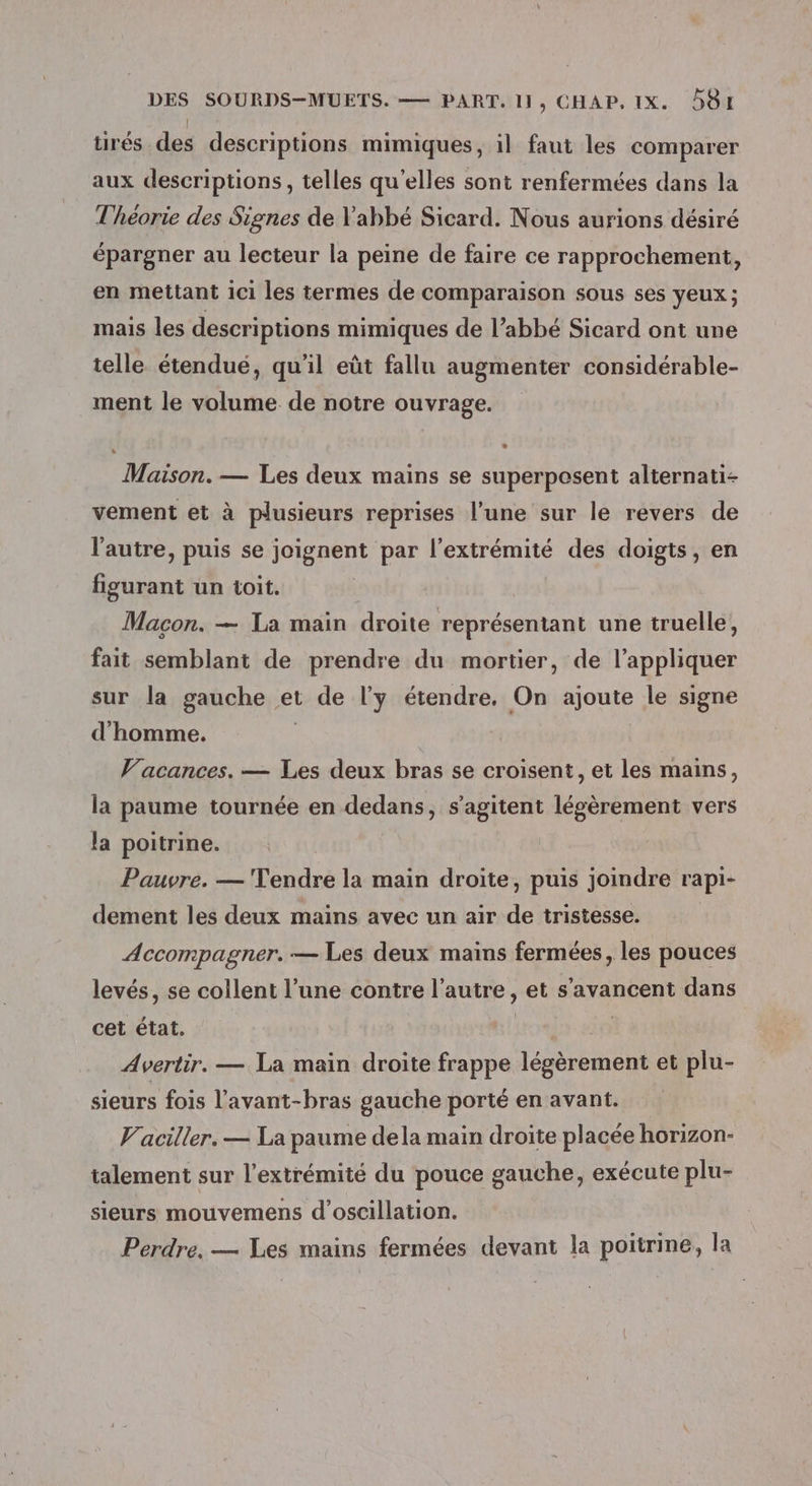 tirés. des descriptions mimiques, il faut les comparer aux descriptions, telles qu’elles sont renfermées dans la Théorie des Signes de l'abbé Sicard. Nous aurions désiré épargner au lecteur la peine de faire ce rapprochement, en mettant ici les termes de comparaison sous ses yeux ; mais les descriptions mimiques de l’abbé Sicard ont une telle étendué, qu'il eût fallu augmenter considérable- ment le volume de notre ouvrage. LA % Maison. — Les deux mains se superposent alternati- vement et à plusieurs reprises l’une sur le revers de l'autre, puis se joignent par l'extrémité des doigts, en figurant un toit. Macon. — La main droite représentant une truelle, fait semblant de prendre du mortier, de l'appliquer sur la gauche et de l'y étendre. On ajoute le signe d'homme. | Vacances. — Les deux bras se croisent, et les mains, la paume tournée en dedans, s’agitent légèrement vers la poitrine. Pauvre. — Tendre la main droite, puis joindre rapi- dement les deux mains avec un air de tristesse. R Accompagner. — Les deux mains fermées, les pouces levés, se collent l’une contre l’autre, et s’'avancent dans cet état. | ip Avertir. — La main droite frappe légèrement et plu- sieurs fois l'avant-bras gauche porté en avant. Vaciller. — La paume dela main droite placée horizon- talement sur l'extrémité du pouce gauche, exécute plu- sieurs mouvemens d’oscillation. Perdre, — Les mains fermées devant la poitrine, la