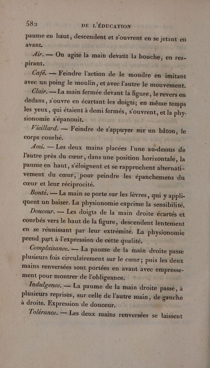 paume en haut, descendent et s'ouvrent en se jetant en avant. Air. — On agité la main devarit la bouche, en res- pirant. Cafe. — Feindre l’action de le moudre en imitant avec un poing le moulin, et avec l’autre le mouvement. Clair. — La main fermée devant la figure, le revers en dedans, s'ouvre en écartant les doigts; en même temps les yeux, qui étaient à demi fermés, s'ouvrent, et la phy- sionomie s'épanouit, Vieillard. — Feindre de s'appuyer sur un bâton, le corps courbé. Ami. — Les deux mains placées l’une au-déssus de l'autre près du cœur, dans une position horizontale, la paume en haut, s'éloignent et se rapprochent alternati - vement du cœur, pour peindre les épanchemens du cœur et leur réciprocité. Bonté. — La main se porte sur les lèvres, qui y appli- quent un baiser. La physionomie exprime la sensibilité. Douceur. — Les doigts de la main droite écartés et courbés vers le haut de la figure, descendent lentement en se réunissant par leur extrémité. La physionomie prend part à l'expression de cette qualité. Complaisance. — La paume de là main droite passe plusieurs fois circulairement sur le cœur; puis les déux mains renversées sont portées en avant avec empresse- ment pour montrer de l’obligeance. Indulgence. — La paume de la main droite passe, à plusieurs reprises, sur celle de l’autre main ; de‘gauche à droite, Expression de douceur. ! e F , . Tolérance. — Les deux mains renversées se laissent