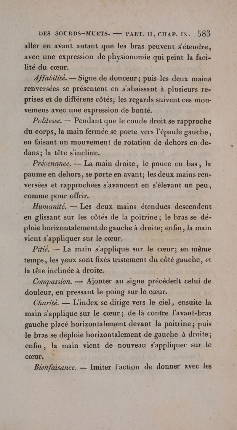aller en avant autant que les bras peuvent s'étendre, avec une expression de physionomie qui peint la faci- lité du cœur. | | Affabilite. — Signe de douceur; puis les deux mains renversées se présentent en s'abaissant à plusieurs re- prises et de différens côtés; les regards suivent ces mou vemens avec une expression de bonté. Politesse. — Pendant que le coude droit se rapproche du corps, la main fermée se porte vers l'épaule gauche, en faisant un mouvement de rotation de dehors en de- dans; la tête s'incline. Prévenance. — La main droite, le pouce en bas, la paume en dehors, se porte en avant; les deux mains ren- versées et rapprochées s'avancent en s’élevant un peu, comme pour offrir, Humanite. — Les deux mains étendues descendent en glissant sur les côtés de la poitrine; le bras se dé- ploie horizontalement de gauche à droite; enfin, la main vient s'appliquer sur le cœur. Pitié. — La main s'applique sur le cœur; en même temps, les yeux sont fixés tristement du côté gauche, et la tête inclinée à droite. Compassion. — Ajouter au signe précédent celui de douleur, en pressant le poing sur le cœur. Charité. — L'index se dirige vers le ciel, ensuite la main s'applique sur le cœur; de là contre l’avant-bras gauche placé horizontalement devant la poitrine; puis le bras se déploie horizontalement de gauche à droite ; enfin, la main vient de nouveau s'appliquer sur le cœur, Bienfaisance. — Imiter l'action de donner avec les