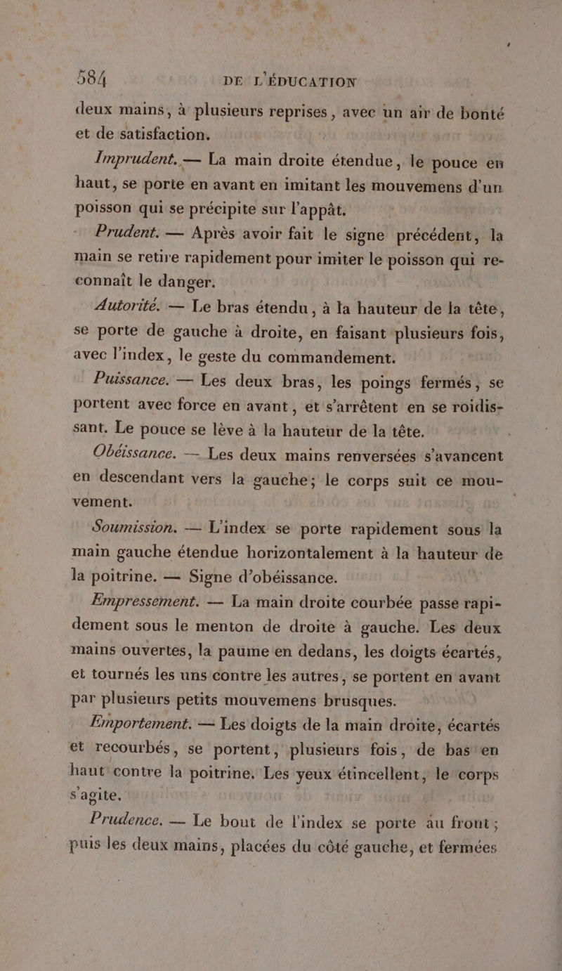 deux mains, à plusieurs reprises, avec un air de bonté et de satisfaction. Imprudent, — La main droite étendue, le pouce en haut, se porie en avant en imitant les mouvemens d’un poisson qui se précipite sur l’appât. Prudent. — Après avoir fait le signe précédent, la main se retire rapidement pour imiter le poisson Ki) re- connait le danger. Autorité. — Le bras étendu, à la hauteur de la tête, se porte de gauche à droite, en faisant plusieurs fois, avec l'index, le geste du commandement. Puissance. — Les deux bras, les poings fermés, se portent avec force en avant, et s'arrêtent en se roidis- sant. Le pouce se lève à la hauteur de la tête. Obéissance. — Les deux mains renversées s’avancent en descendant vers la gauche; le corps suit ce mou- vement. Soumission. — L'index se porte rapidement sous la main gauche étendue horizontalement à la hauteur de la poitrine. — Signe d’obéissance. Empressement. — La main droite courbée passe rapi- dement sous le menton de droite à gauche. Les deux mains ouvertes, la paume en dedans, les doigts écartés, et tournés les uns contre les autres, se portent en avant par plusieurs petits mouvemens brdsqtide Emportement. — Les doigts de la main droite, écartés et recourbés, se portent, plusieurs fois, de basten haut contre la poitrine. Les yeux étincellent, le corps s'agite, Prudence. — Le bout de l'index se porte au frout ; puis les deux mains, placées du côté gauche, et fermées