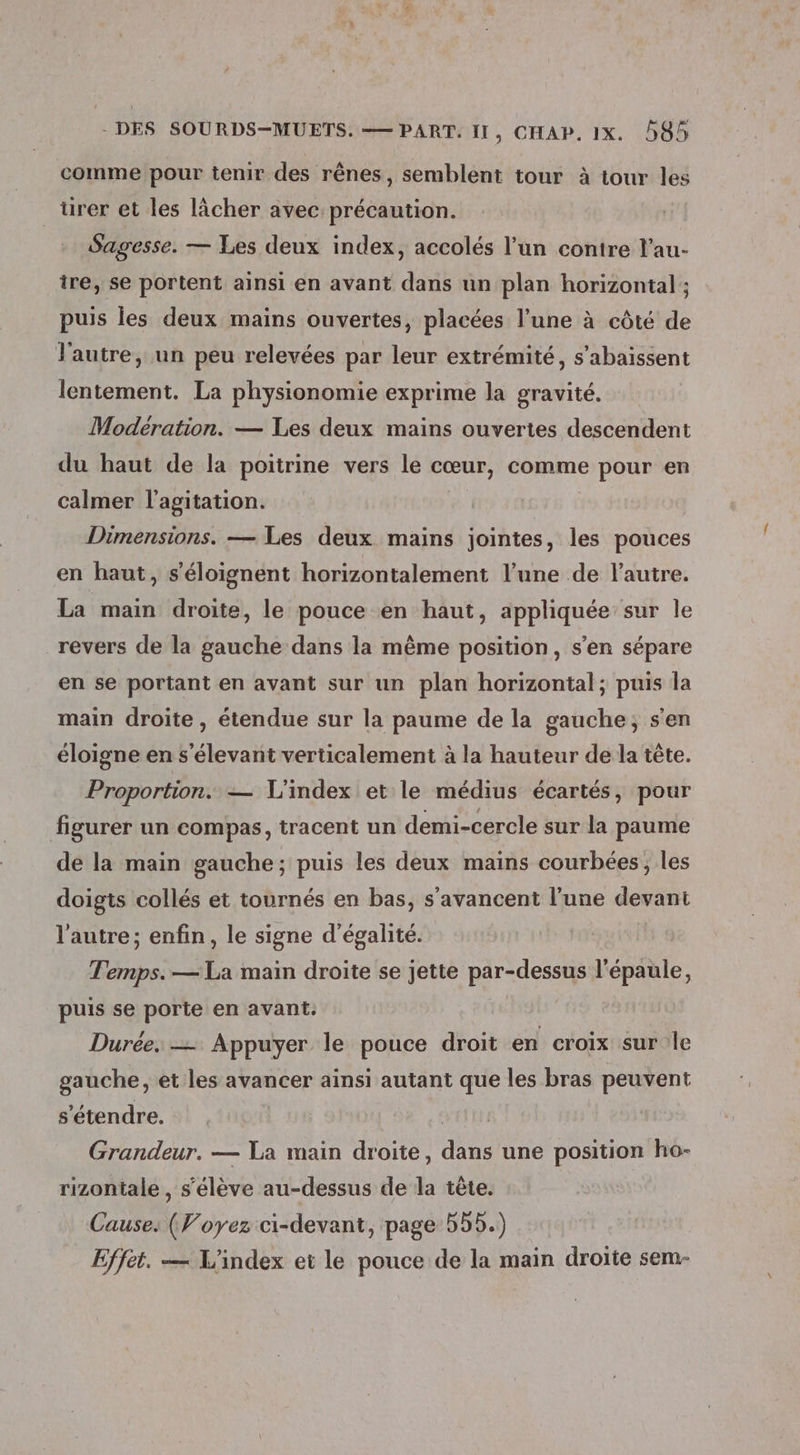 comme pour tenir des rênes, semblent tour à tour les urer et les lâcher avec: précaution. Sagesse. — Les deux index, accolés l’un conire l’au- ire, se portent ainsi en avant dans un plan horizontal ; puis les deux mains ouvertes, placées l’une à côté de l'autre, un peu relevées par leur extrémité, s’abaissent lentement. La physionomie exprime la gravité. Modération. — Les deux mains ouvertes descendent du haut de la poitrine vers le cœur, comme pour en calmer l'agitation. Dimensions. — Les deux mains jointes, les pouces en haut, s'éloignent horizontalement l’une de l’autre. La main droite, le pouce en haut, appliquée sur le revers de la gauche dans la même position, s’en sépare en se portant en avant sur un plan horizontal; puis la main droite, étendue sur la paume de la gauche; s'en éloigne en s'élevant verticalement à la hauteur de la tête. Proportion. — L'index et le médius écartés, pour figurer un compas, tracent un demi-cercle sur la paume de la main gauche; puis les deux mains courbées, les doigts collés et tournés en bas, s’avancent l'une devant l’autre; enfin, le signe d'égalité. Temps. — La main droite se jette par-dessus l'épaule, puis se porte en avant. | Durée. — Appuyer le pouce droit en croix sur le gauche, et les avancer ainsi autant que les bras peuvent s'étendre. st Grandeur. — Ta main droite, dans une position ho- rizontale , s'élève au-dessus de la tête. Cause. (Voyez ci-devant, page 55D.) Effet. — L'index et le pouce de la main droite sem-
