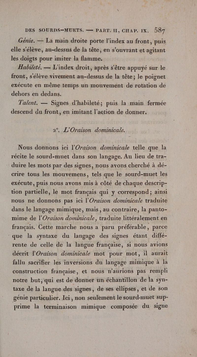 Génie. — La main droite porte l'index au front, puis elle s'élève, au-dessus de la tête, en s’ouvrant et agitant les doigts pour imiter la flamme. Habilete. — L’index droit, après s'être appuyé sur le front, s'élève vivement au-dessus de la tête; le poignet exécute en même temps un mouvement de rotation de dehors en dedans. Talent, — Signes d'habileté; puis la main fermée descend du front, en imitant l’action de donner. 2°, L'Oraison dominicale. Nous donnons ici l’'Oraison dominicale telle que la récite le sourd-muet dans son langage. Au lieu de tra- duire les mots par des signes, nous avons cherché à dé- crire tous les mouvemens, tels que le sourd-muet les exécute, puis nous avons mis à côté de chaque descrip- tion partielle, le mot français qui y correspond ; ainsi nous ne donnons pas ici l'Oraison dominicale traduite dans le langage mimique, mais, au contraire, la panto- mime de l’Oraison dominicale, traduite littéralement en français. Cette marche nous a paru préférable, parce ‘que la syntaxe du langage des signes étant diffé- rente de celle de la langue française, si nous avions décrit l'Oraison dominicale mot pour mot, il aurait fallu sacrifier les inversions du langage mimique à la construction française, et nous n’aurions pas rempli notre but, qui est de donner un échantillon de la syn- taxe de la langue des signes, de ses ellipses, et de son génie particulier. Ici, non seulement le sourd-muet sup- prime la terminaison mimique composée du signe
