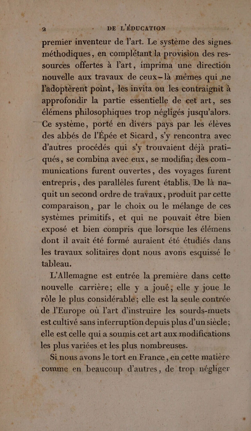 premier inventeur de l’art. Le système des signes. méthodiques, en complétant la provision des res- sources offertes à l'art, imprima une direction nouvelle aux travaux de ceux- -]à mêmes qui ne ladoptèrent point, lés invita ou les contraignit à approfondir la partie essentielle de cet art, ses élémens philosophiques trop négligés jusqu LM Ce système, porté en divers PAË par les élèves des abbés de l’Épée et Sicard, s’y rencontra avec d’autres procédés qui s'y trouvaient déjà prati- qués, se combina avec eux, se modifia; des com- munications furent ouvertes, des voyages furent entrepris, des parallèles furent établis. De là na- quit un second ordre de travaux, produit par cette comparaison, par le choix ou le mélange de ces systèmes primitifs, et qui ne pouvait être bien exposé et bien compris que lorsque les élémens dont il avait été formé auraient été étudiés dans les travaux solitaires dont nous avons esquissé le tableau. | # L'Allemagne est entrée la première dans cette nouvelle carrière; elle y a joué; elle y joue le rôle le plus considérable; elle est la seule contrée de l'Europe où l'art d’instruire les sourds-muets est cultivé sans interruption depuis plus d’un siècle; elle est celle qui a soumis cet art aux modifications les plus variées et les plus nombreuses. Si nous avons le tort en France , en cette matiere comme en beaucoup d’autres, de trop négliger