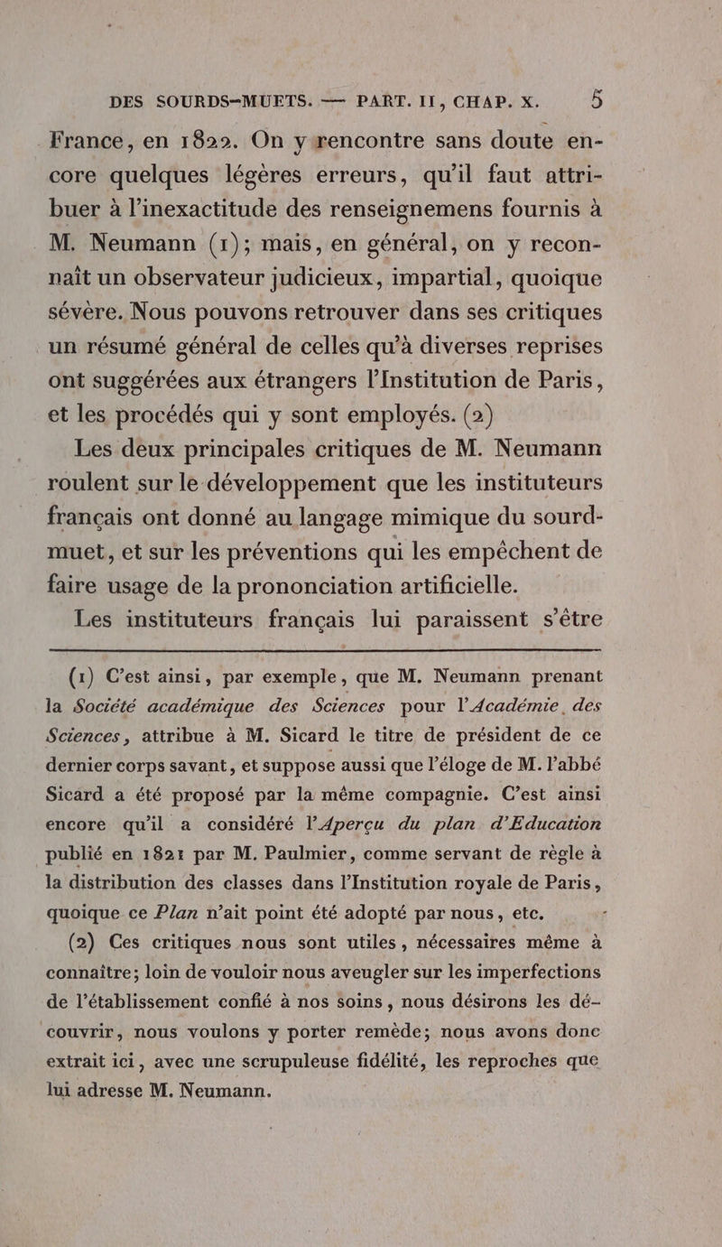 France, en 1822. On y rencontre sans doute en- core quelques légères erreurs, qu'il faut attri- buer à l’inexactitude des renseignemens fournis à M. Neumann (1); mais, en général, on y recon- naît un observateur judicieux, impartial, quoique sévère. Nous pouvons retrouver dans ses critiques un résumé général de celles qu’à diverses reprises ont suggérées aux étrangers l’Institution de Paris, et les procédés qui y sont employés. (2) Les deux principales critiques de M. Neumann roulent sur le développement que les instituteurs français ont donné au langage mimique du sourd- muet, et sur les préventions qui les empêchent de faire usage de la prononciation artificielle. Les instituteurs français lui paraissent s'être (1) C’est ainsi, par exemple, que M. Neumann prenant la Société académique des Sciences pour l’Académie, des Sciences, attribue à M. Sicard le titre de président de ce dernier corps savant, et suppose aussi que l'éloge de M. l'abbé Sicard a été proposé par la même compagnie. C’est ainsi encore quil a considéré l’Apercu du plan d'Education publié en 182: par M. Paulmier, comme servant de règle à la distribution des classes dans l’Institution royale de Paris, quoique ce Plan n’ait point été adopté par nous, etc. (2) Ces critiques nous sont utiles, nécessaires même à connaître; loin de vouloir nous aveugler sur les imperfections de l'établissement confié à nos soins, nous désirons les dé- couvrir, nous voulons y porter remède; nous avons donc extrait ici, avec une scrupuleuse fidélité, les reproches que lui adresse M. Neumann.