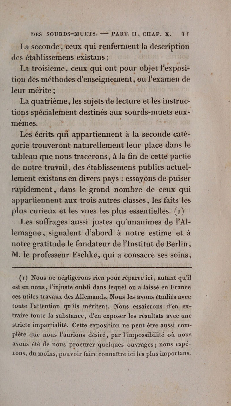 La seconde’, ceux qui renferment la description des établissemens existans ; La troisième, ceux qui ont pour objet Pexposi- tion des méthodes d'enseignement, ou l'examen de leur mérite ; La quatrième, les sujets de lecture et les instruc- _tions spécialement destinés aux sourds-muets eux- mêmes. | | Les écrits qui appartiennent à la seconde caté- gorie trouveront naturellement leur place dans le tableau que nous tracerons, à la fin de cette partie de notre travail, des établissemens publics actuel- lement existans en divers pays : essayons de puiser rapidement, dans le grand nombre de ceux qui appartiennent aux trois autres classes, les faits les plus curieux et les vues les plus essentielles. (1) Les suffrages aussi justes qu'unanimes de VAl- lemagne, signalent d’abord à notre estime et à notre gratitude le fondateur de l'Institut de Berlin, M. le professeur Eschke, qui a consacré ses soins, (1) Nous ne négligerons rien pour réparer ici, autant qu'il est en nous, l'imjuste oubli dans lequel on a laissé en France ces utiles travaux des Allemands. Nous les avons étudiés avec toute l'attention qu’ils méritent. Nous essaierons d’en ex- traire toute la substance, d’en exposer les résultats avec une stricte impartialité. Cette exposition ne peut être aussi com- plète que nous l’aurions désiré, par l'impossibilité où nous avons été de nous procurer/quelques ouvrages; nous espé- rons, du moins, pouvoir faire connaître ici les plus importans.