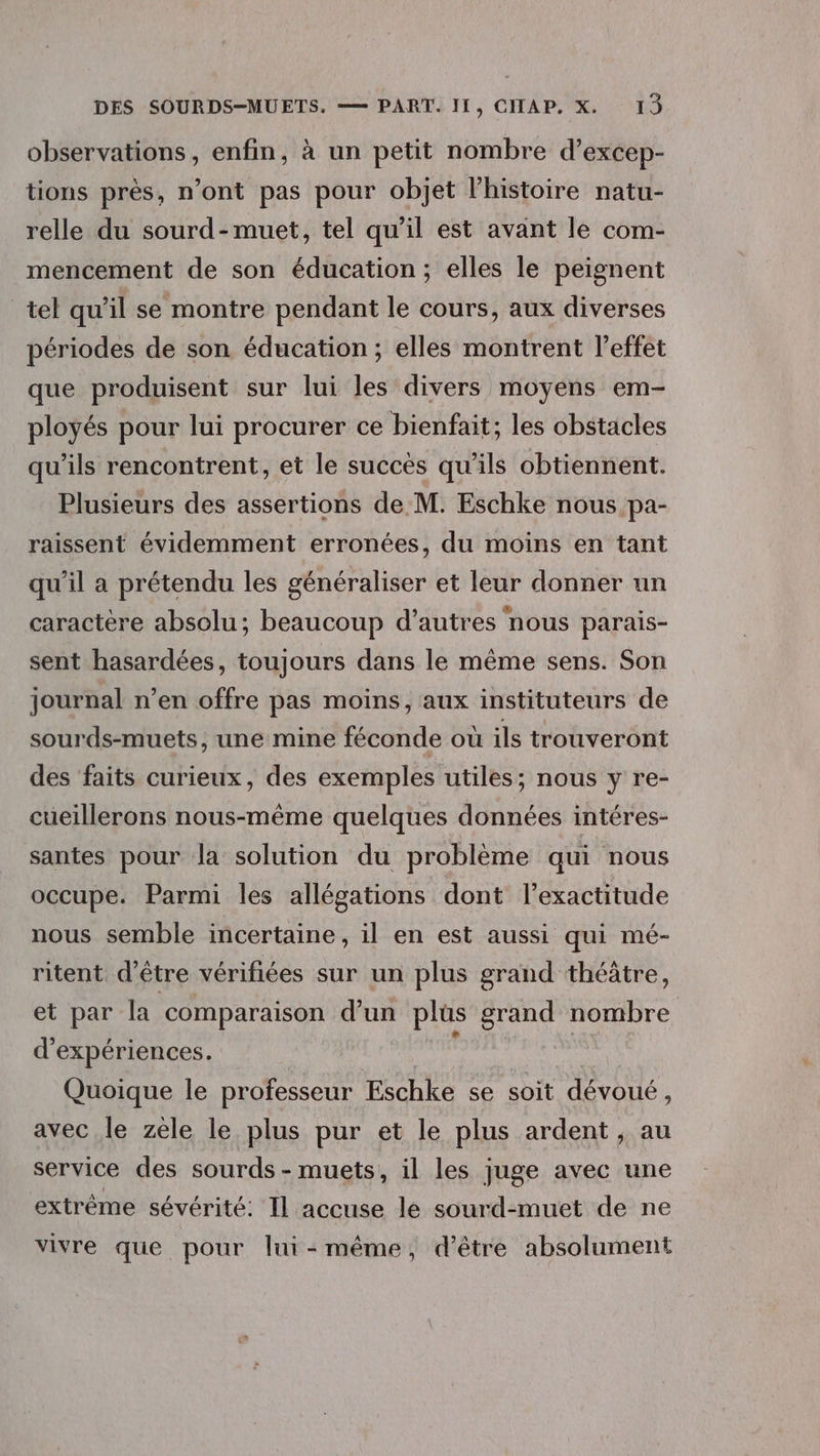 observations, enfin, à un petit nombre d’excep- tions près, n’ont pas pour objet l'histoire natu- relle du sourd-muet, tel qu’il est avant le com- mencement de son éducation; elles le peignent tel qu’il se montre pendant le cours, aux diverses périodes de son éducation ; elles montrent leffet que produisent sur lui les divers moyens em- ployés pour lui procurer ce bienfait; les obstacles qu’ils rencontrent, et le succès qu'ils obtiennent. Plusieurs des assertions de M. Eschke nous pa- raissent évidemment erronées, du moins en tant qu'il a prétendu les généraliser et leur donner un caractère absolu; beaucoup d’autres nous parais- sent hasardées, toujours dans le même sens. Son journal n’en offre pas moins, aux instituteurs de sourds-muets, une mine féconde où ils trouveront des ‘faits curieux, des exemples utiles; nous y re- cueillerons nous-même quelques données intéres- santes pour la solution du problème aui nous occupe. Parmi les allégations dont l'exactitude nous semble incertaine, il en est aussi qui mé- ritent d'être vérifiées sur un plus grand théatre, et par la comparaison d’un plüs grand nombre d'expériences. ; | Quoique le professeur Eschke se soit dévoué, avec le zèle le plus pur et le plus ardent , au service des sourds - muets, il les juge avec une extrême sévérité: Il accuse le sourd-muet de ne vivre que pour lui-même, d’être absolument