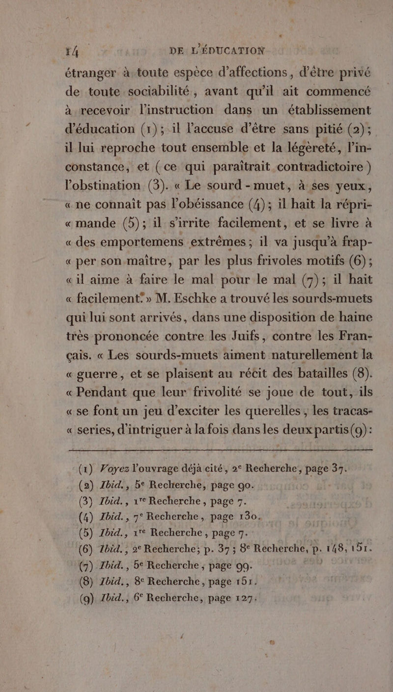 étranger à toute espèce d’affections, d’être privé de toute sociabilité, avant qu'il ait commencé à recevoir l'instruction dans un établissement d'éducation (1); il l’'accuse d’être sans pitié (2); il lui reproche tout ensemble et la légèreté, l’in- constance, et ( ce qui paraïtrait contradictoire }) l’'obstination (3). « Le sourd -muet, à ses yeux, «ne connait pas l’obéissance (4); il haïit la répri- «mande (b); il s’irrite facilement, et se livre à «des emportemens extrêmes; il va jusqu’à frap- «per son-maitre, par les plus frivoles motifs (6); « il aime à faire le mal pour le mal (7); il haït « facilement: » M. Eschke a trouvé les sourds-muets qui lui sont arrivés, dans une disposition de haine très prononcée contre les Juifs, contre les Fran- çais. « Les sourds-muets aiment naturellement la « guerre, et se plaisent au récit des batailles (8). «Pendant que leur frivolité se joue de tout, ils «se font un jeu d’exciter les querelles ; les tracas- « series, d'intriguer à la fois dans les deux partis(9): (1) Voyez l'ouvrage déjà cité, 2° Recherche, page 37. (2) Zbid., be Reclrerche, page 90. (3) Zbid., 1e Recherche, page 7. (4) Zbid., 7° Recherche, page 130. (5) Zbid., 1° Recherche, page 7. (6) Zbid., 2° Recherche; p. 37; 8° Han P- 148,197. (7) Thid.. , be Recherche ; page 00. (8) Zbid., 8° Recherche, page 151. (g) Zbid., 6° Recherche, page 127.