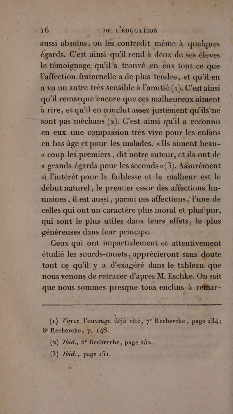 * aussi absolus, ou les contredit. même à quelques égards. C’ est ainsi qu'il rend à deux de ses éléves le témoignage: qu'il a trouvé en eux tout ce que l'affection fraternelle a de plus tendre, et qu'il:en a vu un autre très sensible à l’amitié (x). C’est ainsi qu'il remarque encore que ces malheureux aiment à rire, et qu'il en conclut assez justement qu’ils'ne sont pas méchans (2). C’est: ainsi qu'il a reconnu en eux une compassion trés vive pour les enfans en bas àge et pour les malades. «Ils aiment beau- « coup les premiers , dit notre auteur, et ils ont de « grands égards pour les seconds »(3). Assurément si l'intérêt pour la faiblesse et le malheur est le début naturel; le premier essor des affections hu- maines , ilest aussi, parmi ces affections , l’une de celles qui ont un caractère plus moral et plus pur, qui sont le plus utiles dans leurs effets, le plus généreuses dans leur principe. Ceux qui ont impartialement et attentivement étudié les sourds-muets, apprécieront sans doute tout ce qu’il y a d’exagéré dans le tableau que nous venons de retracer d’après M. Eschke. On sait que nous sommes presque tous enclins à réfhar- (x) Voyez l'ouvrage déjà cité, 7° Recherche , page 134; 8° Recherche, p. 149. (2) Zbid., 8° Recherche, page.152. (3) Zbid., page 151.