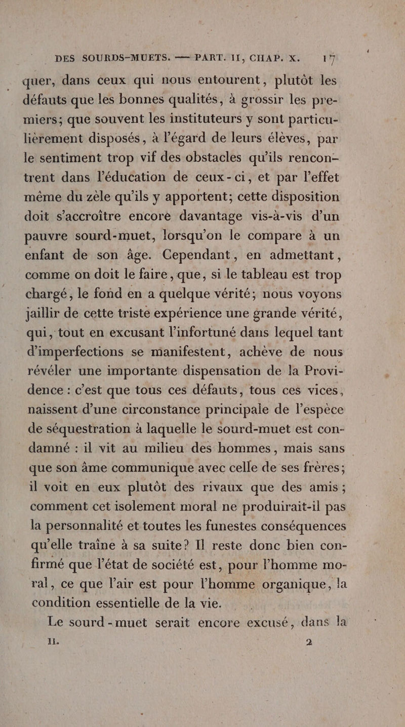 quer, dans ceux qui nous entourent, plutôt les défauts que les bonnes qualités, à grossir les pre- miers; que souvent les instituteurs y sont particu- lièrement disposés, à l'égard de leurs élèves, par le sentiment trop vif des obstacles qu’ils rencon- trent dans l'éducation de ceux-ci, et par l’effet même du zèle qu’ils y apportent; cette disposition doit s’accroitre encore davantage vis-à-vis d’un pauvre sourd-muet, lorsqu'on le compare à un enfant de son âge. Cependant, en admettant, comme on doit le faire , que, si le tableau est trop chargé, le fond en a quelque vérité; nous voyons jaillir de cette triste expérience une grande vérité, qui, tout en excusant l’infortuné dans lequel tant d’imperfections se manifestent, achève de nous révéler une importante dispensation de la Provi- dence : c’est que tous ces défauts, tous ces vices, naissent d’une circonstance principale de lespeèce de séquestration à laquelle le sourd-muet est con- damné : il vit au milieu des hommes, mais sans que son âme communique avec celle de ses frères; il voit en eux plutôt des rivaux que des amis; comment cet isolement moral ne produirait-il pas la personnalité et toutes les funestes conséquences qu’elle traine à sa suite? Il reste donc bien con- firmé que l’état de société est, pour l’homme mo- ral, ce que l'air est pour l’homme organique, la condition essentielle de la vie. | Le sourd -muet serait encore excusé, dans la I, 2