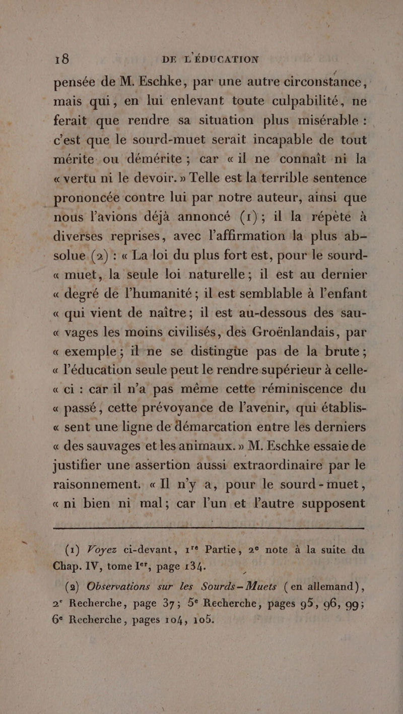 pensée de M: Eschke, par une autre circonstance , mais qui, en lui enlevant toute culpabilité, ne ferait que rendre sa situation plus misérable : c'est que le sourd-muet serait incapable de tout mérite ou démérite ; car «il ne connaît ni la «vertu ni le devoir.» Telle est la terrible sentence prononcée contre lui par notre auteur, ainsi que nous lavions déjà annoncé (1); il la répète à diverses reprises, avec l'affirmation la plus ab- solue. (2) : « La loi du plus fort est, pour le sourd- « muet, la seule loi naturelle; il est au dernier « degré de l’humanité ; il est semblable à l’enfant « qui vient de naître; il est au-dessous des sau- « vages les moins civilisés, des Groënlandais, par « exemple ; il ne se distingue pas de la brute; « l'éducation seule peut le rendre supérieur à celle- « ci: car il n’a pas même cette réminiscence du « passé, cette prévoyance de l'avenir, qui établis- « sent une ligne de démarcation entre les derniers « des sauvages et les animaux.» M. Eschke essaie de justifier une assertion aussi extraordinaire par le raisonnement. «Il n’y a, pour le sourd - muet, «ni bien ni mal; car l’un et Pautre supposent (1) Voyez ci-devant, 1'° Partie, 2° note à la suite du Chap. IV, tome 1°, page 134. ï (2) Observations sur les Sourds- Muets (en allemand), 2° Recherche, page 37; 5° Recherche, pages 95, 06, 99; 6° Recherche, pages 104, 10b.