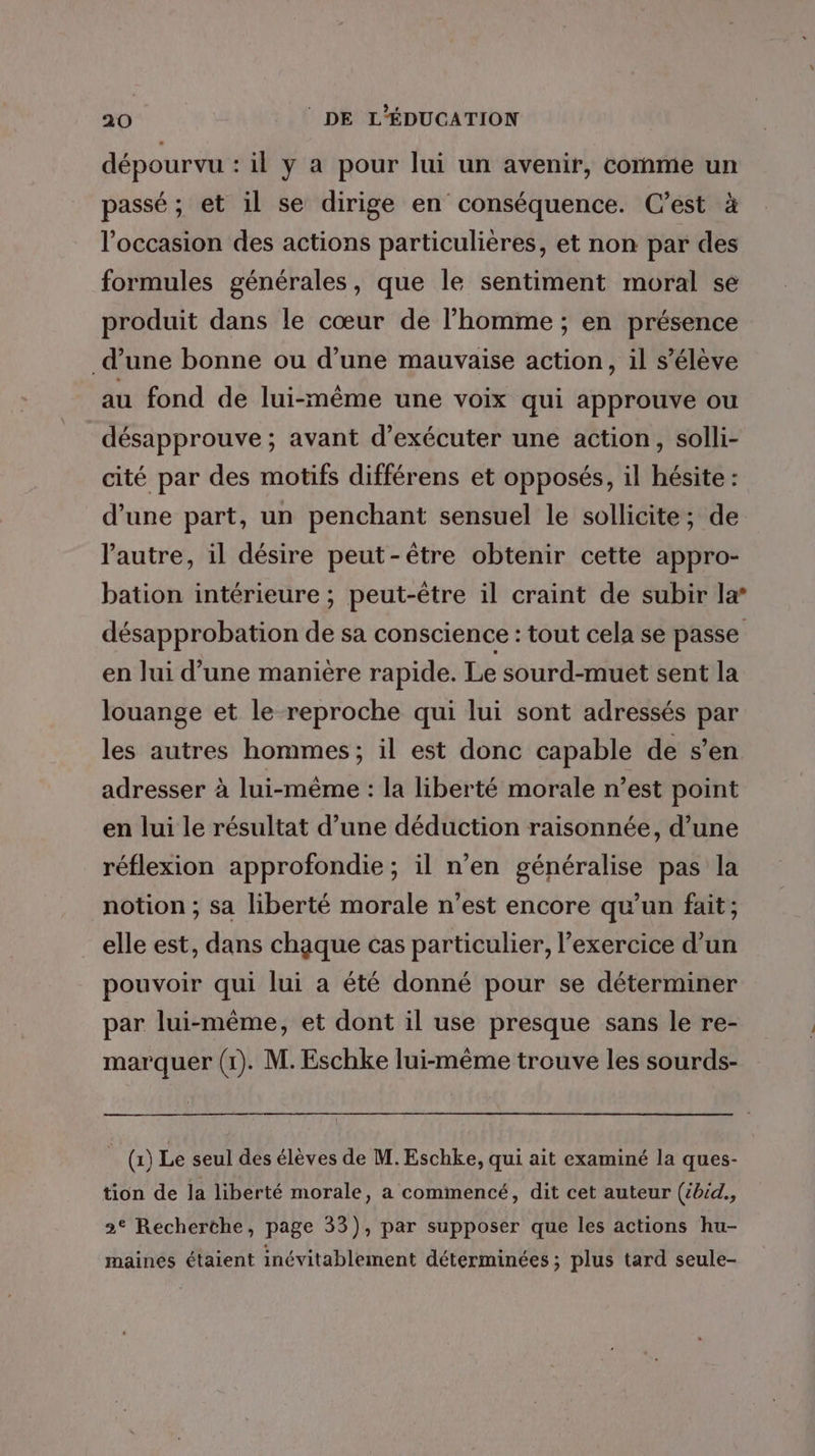 dépourvu : il y a pour lui un avenir, comme un passé ; et il se dirige en conséquence. C’est à l’occasion des actions particulières, et non par des formules générales, que le sentiment moral se produit dans le cœur de l’homme ; en présence d’une bonne ou d’une mauvaise action, il s’élève au fond de lui-même une voix qui approuve ou désapprouve ; avant d'exécuter une action, solli- cité par des motifs différens et opposés, il hésite : d’une part, un penchant sensuel le sollicite; de l'autre, il désire peut-être obtenir cette appro- bation intérieure ; peut-être il craint de subir la’ désapprobation de sa conscience : tout cela se passe en lui d’une manière rapide. Le sourd-muet sent la louange et le reproche qui lui sont adressés par les autres hommes; il est donc capable de s’en adresser à lui-même : la liberté morale n’est point en lui le résultat d’une déduction raisonnée, d’une réflexion approfondie; il n’en généralise pas la notion ; sa liberté morale n’est encore qu’un fait; elle est, dans chaque cas particulier, l’exercice d’un pouvoir qui lui a été donné pour se déterminer par lui-même, et dont il use presque sans le re- marquer (1). M. Eschke lui-même trouve les sourds- _() Le seul des élèves de M. Eschke, qui ait examiné la ques- tion de la liberté morale, a commencé, dit cet auteur (ébéd., 2° Recherthe, page 33), par supposer que les actions hu- maines étaient inévitablement déterminées ; plus tard seule-