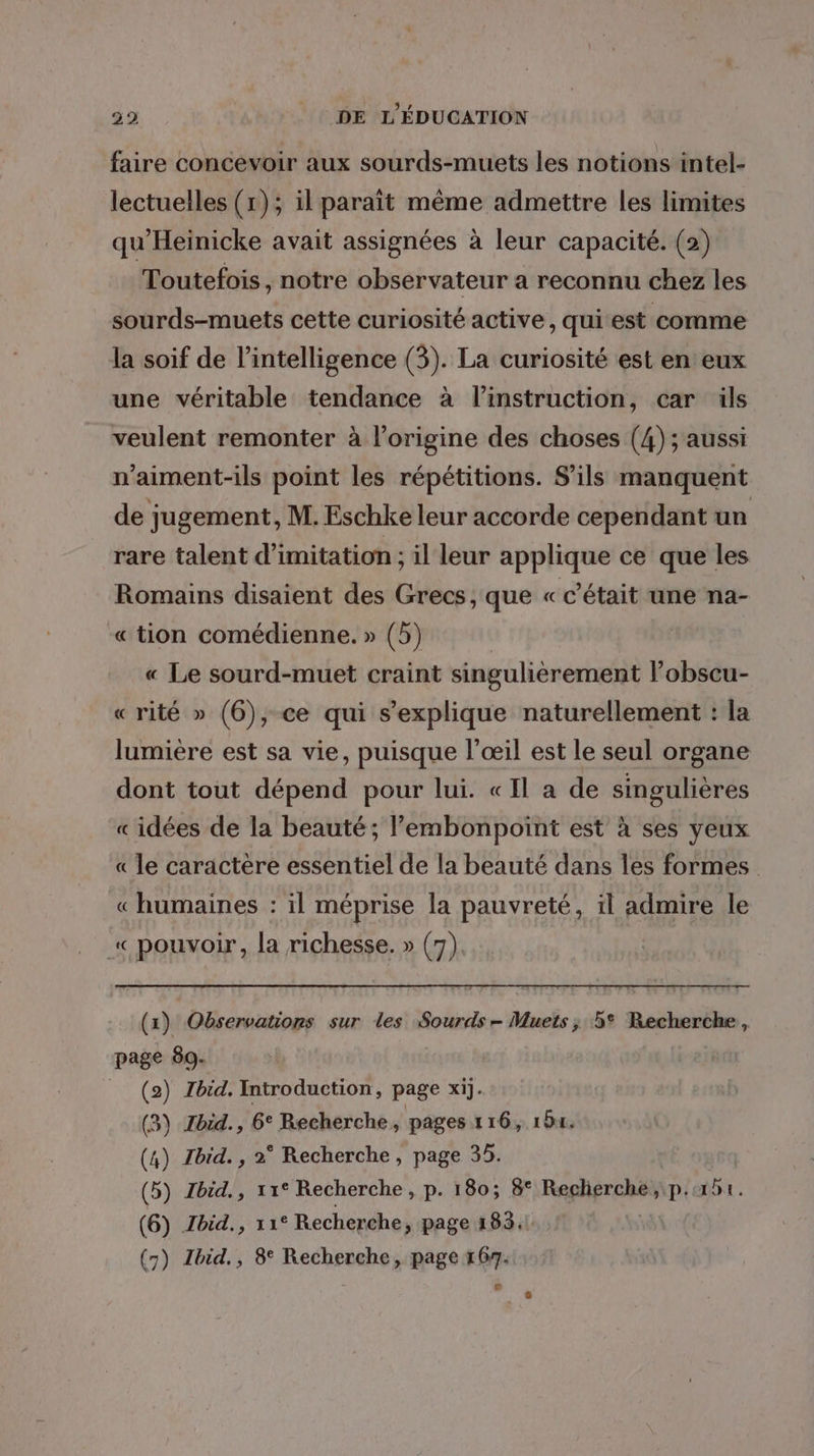 faire concevoir aux sourds-muets les notions intel- lectuelles (1); il parait même admettre les limites qu’Heinicke avait assignées à leur capacité. (2) Toutefois, notre observateur a reconnu chez les sourds-muets cette curiosité active, qui est comme la soif de l'intelligence (3). La curiosité est en eux une véritable tendance à l'instruction, car ils veulent remonter à l’origine des choses (4) ; aussi n'aiment-ils point les répétitions. S'ils manquent de jugement, M. Eschke leur accorde cependant un rare talent d'imitation ; il leur applique ce que les Romains disaient des Grecs, que « c'était une na- « tion comédienne. » (5) « Le sourd-muet craint singulièrement l’obscu- « rité » (6), ce qui s'explique naturellement : la lumière est sa vie, puisque l'œil est le seul organe dont tout dépend pour lui. «Il a de singulières «idées de la beauté; lembonpoint est à ses yeux « le caractère essentiel de la beauté dans les formes « humaines : il méprise la pauvreté, il admire le « pouvoir, la richesse. » (7) (x) Observations sur les Sourds- Muets; 5° Recherche, page 89. = (2) Zbid. Introduction, page xij. (3) Jbid., 6° Recherche, pages 116, 151. (4) Tbid., 2° Recherche, page 35. (5) Zbid., 11° Recherche, p. 180; 8° Reclierche, p.451. (6) Zbid., 11° Recherche, page 183.