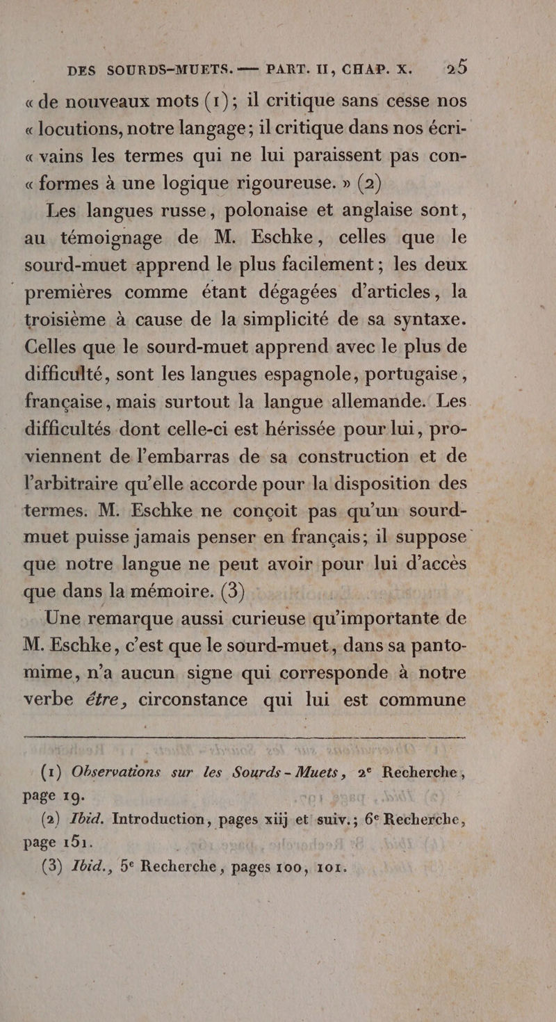 «de nouveaux mots (1); il critique sans cesse nos « locutions, notre langage; il critique dans nos écri- «vains les termes qui ne lui paraissent pas con- « formes à une logique rigoureuse. » (2) Les langues russe, polonaise et anglaise sont, au témoignage de M. Eschke, celles que le sourd-muet apprend le plus facilement; les deux premières comme étant dégagées d'articles, la troisième à cause de la simplicité de sa syntaxe. Celles que le sourd-muet apprend avec le plus de difficulté, sont les langues espagnole, portugaise, française, mais surtout la langue allemande. Les difficultés dont celle-ci est hérissée pour lui, pro- viennent de l'embarras de sa construction et de l'arbitraire qu’elle accorde pour la disposition des termes. M. Eschke ne conçoit pas qu’un sourd- muet puisse jamais penser en français; il suppose que notre langue ne peut avoir pour lui d'accès que dans la mémoire. (3) Une remarque aussi curieuse qu’importante de M. Eschke, c’est que le sourd-muet,, dans sa panto- mime, n’a aucun signe qui corresponde à notre verbe étre, circonstance qui lui est commune (1) Observations sur les Sourds- Muets, 2° Recherche, page 19. | (2) Zbid. Introduction, pages xiij et suiv.; 6° Recherche, page 191. |