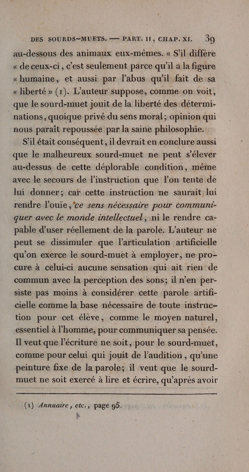 au-dessous des animaux eux-mêmes. « S'il diffère « de ceux-ci, c’est seulement parce qu'il a la figure «humaine, et aussi par l'abus qu’il fait de sa « liberté » (1). L'auteur suppose, comme on voit, que le sourd-muet jouit de la liberté des détermi- nations, quoique privé du sens moral ;:opinion qui nous parait repoussée par la saine philosophie. S'il était conséquent, il devrait en conclure aussi que le malheureux sourd-muet ne peut s'élever au-dessus de cette déplorable condition, même avec le secours de l'instruction que l’on tente de lui donner; car cette instruction ne saurait lui rendre l’ouie ,'ce sens nécessaire pour communi- quer avec le monde intellectuel, ni le rendre ca- pable d’user réellement de la parole. L'auteur ne peut se dissimuler que l'articulation artificielle qu'on exerce le sourd-muet à employer, ne pro- cure à celui-ci aucune sensation qui ait rien de commun avec la perception des sons; il n’en per- siste pas moins à considérer cette parole artifi- cielle comme la base nécessaire de toute instruc- tion pour cet élève, comme le moyen naturel, essentiel à l’homme, pour communiquer sa pensée. Il veut que l’écriture ne soit, pour le sourd-muet, comme pour celui qui jouit de l'audition , qu’une peinture fixe de la parole; il veut que le sourd- muet ne soit exercé à lire et écrire, qu'après avoir (1) Annuaire, etc., page 95. h