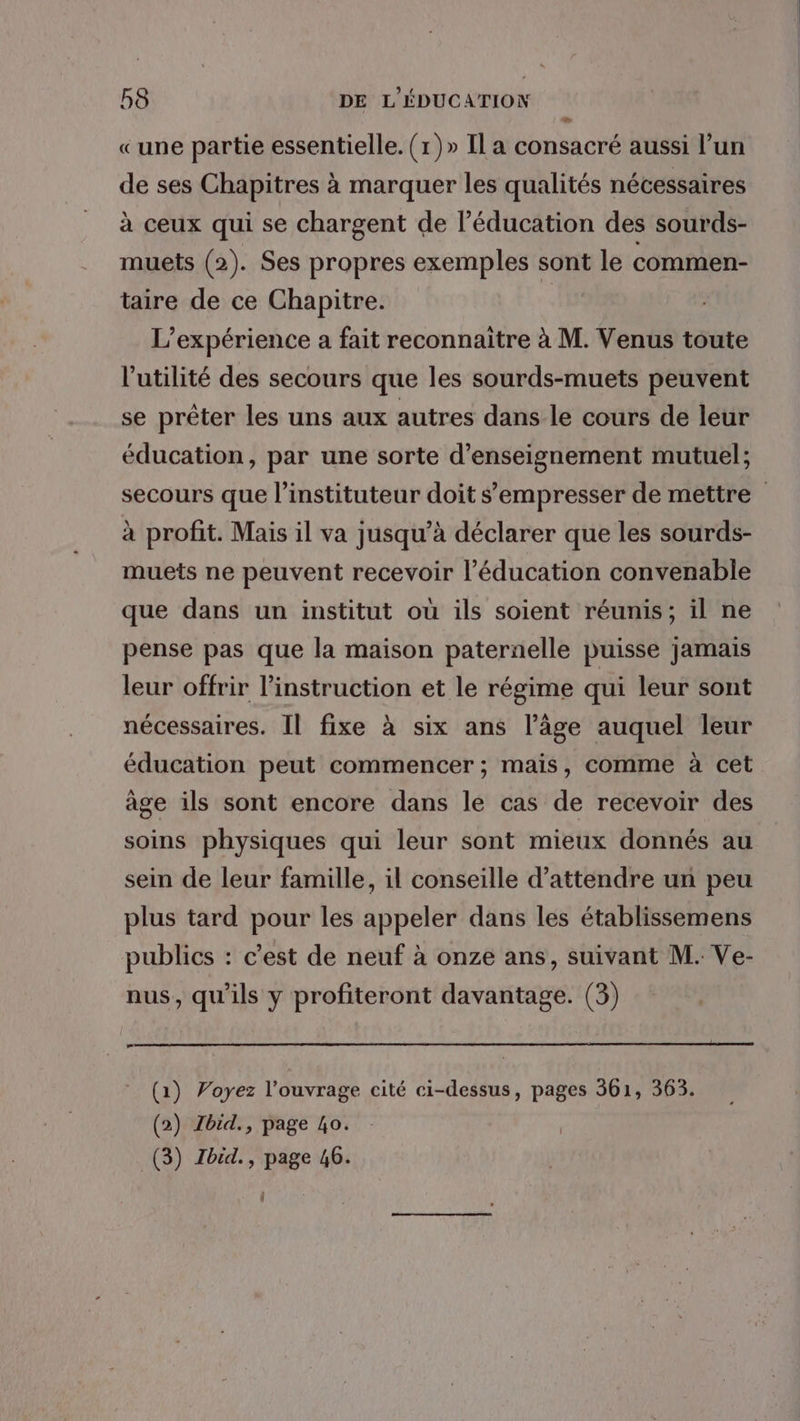 «une partie essentielle. (1)» Il a consacré aussi l’un de ses Chapitres à marquer les qualités nécessaires à ceux qui se chargent de l'éducation des sourds- muets (2). Ses propres exemples sont le commen- taire de ce Chapitre. | L'expérience a fait reconnaitre à M. Venus toute l'utilité des secours que les sourds-muets peuvent se prêter les uns aux autres dans le cours de leur éducation, par une sorte d'enseignement mutuel; à profit. Mais il va jusqu’à déclarer que les sourds- muets ne peuvent recevoir l'éducation convenable que dans un institut où ils soient réunis; il ne pense pas que la maison paternelle puisse jamais leur offrir l’instruction et le régime qui leur sont nécessaires. Il fixe à six ans l’âge auquel leur éducation peut commencer ; mais, comme à cet àge ils sont encore dans le cas de recevoir des soins physiques qui leur sont mieux donnés au sein de leur famille, il conseille d'attendre un peu plus tard pour les appeler dans les établissemens publics : c’est de neuf à onze ans, suivant M. Ve- nus, qu'ils y profiteront davantage. (3) æ (1) Voyez l'ouvrage cité ci-dessus, pages 361, 363. (2) Ibid., page ho. (3) Zbid., page 46. |