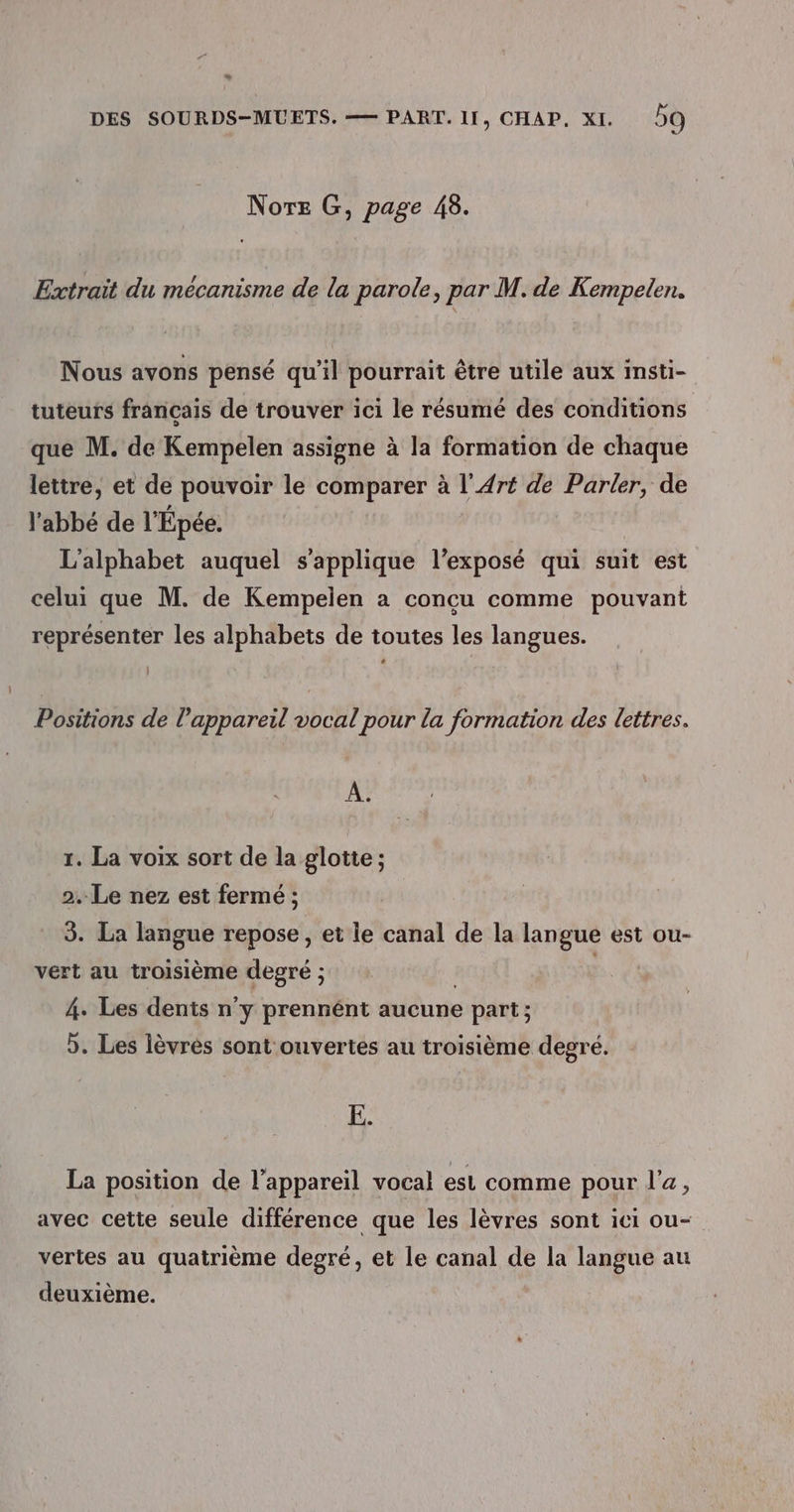 w DES SOURDS-MUETS. — PART. 11, CHAP. XI. DO Nore G, page 48. Extrait du mécanisme de la parole, par M. de Kempelen. Nous avons pensé qu’il pourrait être utile aux insti- tuteurs francais de trouver ici le résumé des conditions que M. de Kempelen assigne à la formation de chaque lettre, et de pouvoir le comparer à l'Art de Parler, de l'abbé de l'Épée. L'alphabet auquel s'applique l’exposé qui suit est celui que M. de Kempelen a concu comme pouvant représenter les alphabets de toutes les langues. } Positions de l'appareil vocal pour la formation des lettres. A. 1. La voix sort de la glotte ; 2. Le nez est fermé ; 3. La langue repose , et le canal de la langue est ou- vert au troisième degré ; 4. Les dents n'y prennént aucune part; &gt;. Les lèvres sont ouvertes au troisième degré. E. La position de l'appareil vocal est comme pour l'a, avec cette seule différence que les lèvres sont ici ou- vertes au quatrième degré, et le canal de la langue au deuxième.