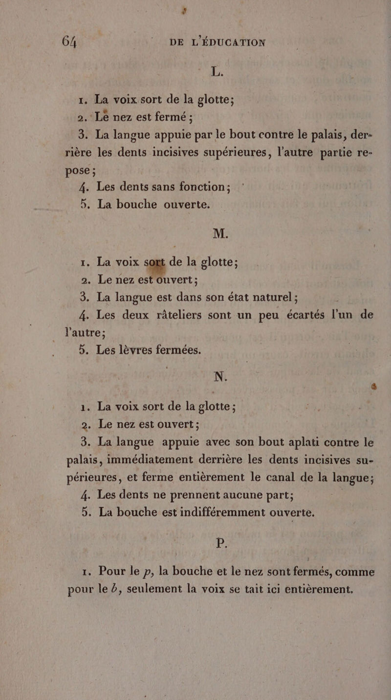 ’ 64 __! DE L'ÉDUCATION \ PA 1. La voix sort de la glotte; « , 2. Le nez est fermé ; 3. La langue appuie par le bout contre le palais, der- rière les dents incisives supérieures, l’autre partie re- pose; 4. Les dents sans fonction; 5. La bouche ouverte. M. 1. La voix sont de la glotte; 2. Le nez Fes 3. La langue est dans son état naturel; 4. Les deux râteliers sont un peu écartés l'un de l'autre ; 5. Les lèvres fermées. N. ( Ê 1. La voix sort de la glotte; 2. Le nez est ouvert; 8. La langue appuie avec son bout aplati contre le palais, immédiatement derrière les dents incisives su- périeures, et ferme entièrement le canal de la langue; 4. Les dents ne prennent aucune part; 5. La bouche est indifféremment ouverte. {52 1. Pour le p, la bouche et le nez sont fermés, comme pour le ?, seulement la voix se tait ici entièrement.