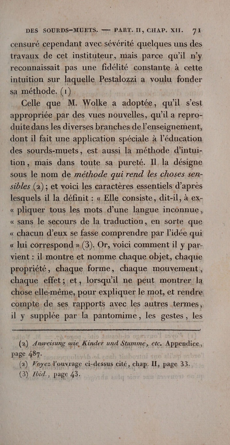 censuré cependant avec sévérité quelques uns des travaux de cet instituteur, mais parce qu'il n’y reconnaissait pas une fidélité constante à cette intuition sur laquelle Pestalozzi a voulu fonder sa méthode. (1). Celle que M. Wolke a adoptée, qu'il s’est appropriée par des vues nouvelles, qu’il a repro- duite dans les diverses branches de l'enseignement, dont il fait une application spéciale à l'éducation des sourds-muets, est aussi la méthode d’intui- tion, mais dans toute sa pureté. Il, la désigne sous le nom de méthode qui rend les choses sen- sibles (2); et voici les caractères essentiels d’après lesquels il la définit : « Elle consiste, dit-il, à ex- « pliquer tous les mots d’une langue inconnue, « sans le secours de la traduction, en sorte que « chacun d’eux se fasse comprendre par l’idée qui « lui correspond » (3). Or, voici comment il y par- vient : il montre et nomme chaque objet, chaque propriété, chaque forme, chaque mouvement, chaque effet; et, lorsqu'il ne peut montrer la chose elle-même, pour expliquer le mot, et rendre compte de ses rapports avec les autres termes, il y supplée par la pantomime, les gestes, les (2) Anweisung wie, Kinder und Stumme, etc. Appendice, page 487. | (2) Foyezd'ouvrage ci-dessus cité, chap: II, page 33. (3) Zbid., page 43.