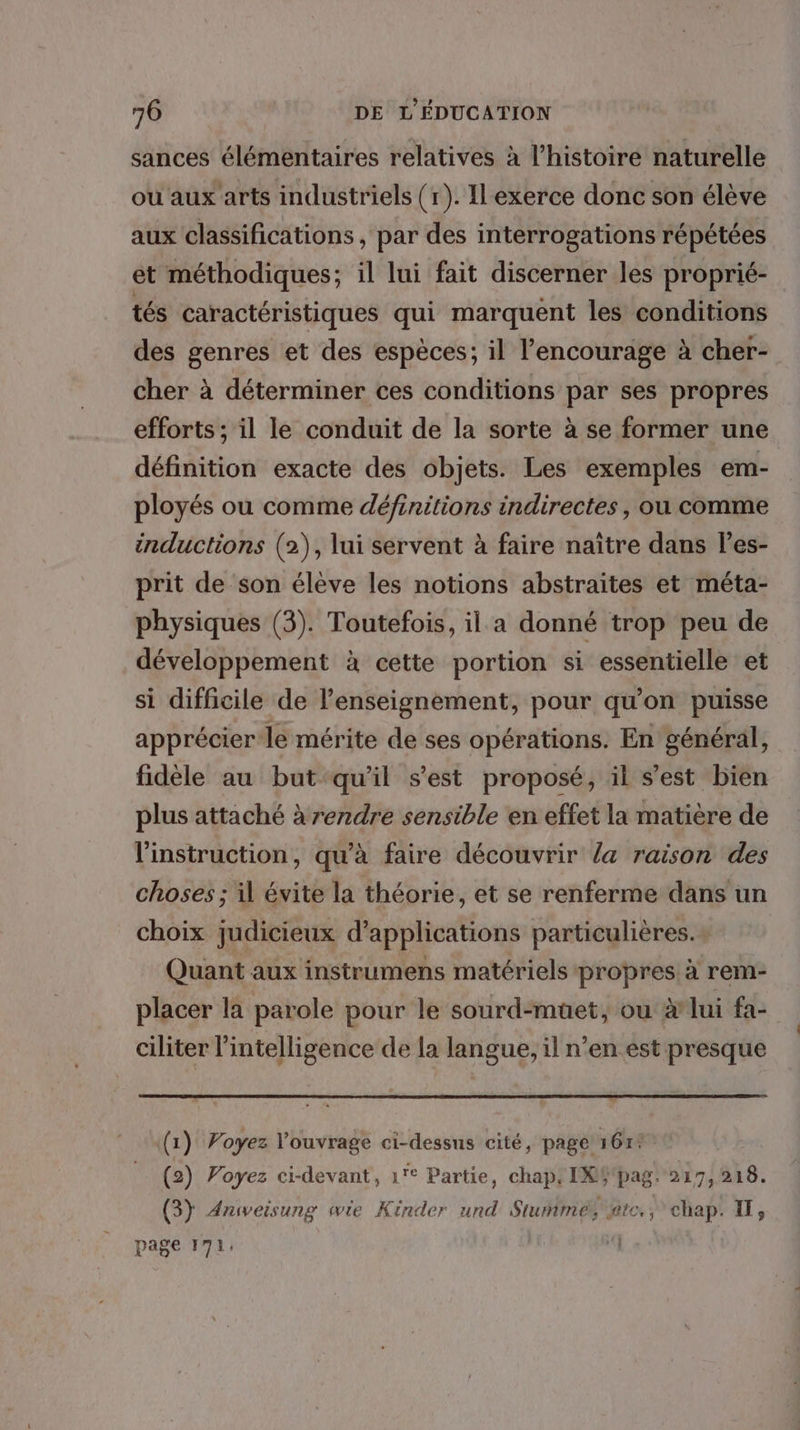 sances élémentaires relatives à l’histoire naturelle ou aux arts industriels (r). Ilexerce donc son élève aux classifications , par des interrogations répétées et méthodiques; il lui fait discerner les proprié- tés caractéristiques qui marquent les conditions des genres et des espèces; il l’encourage à cher- cher à déterminer ces conditions par ses propres efforts ; il le conduit de la sorte à se former une définition exacte des objets. Les exemples em- ployés ou comme définitions indirectes, ou comme inductions (2), lui servent à faire naître dans l’es- prit de son élève les notions abstraites et méta- physiques (3). Toutefois, il a donné trop peu de développement à cette portion si essentielle et si difficile de l'enseignement, pour qu'on puisse apprécier le mérite de ses opérations. En général, fidèle au but qu'il s’est proposé, il s’est bien plus attaché à rendre sensible en effet la matière de l'instruction, qu'à faire découvrir la raison des choses ; il évite la théorie, et se renferme dans un choix judicieux d'applications particulières. Quant aux instrumens matériels propres à rem- placer la parole pour le sourd-muet, ou àlui fa- ciliter l'intelligence de la langue, il n’en est presque (1) Voyez l'ouvrage ci-dessus cité, page 161% (2) Poyez ci-devant, 1° Partie, chap: IXWpag. 217,218. (3) Anweisung wie Kinder und Stumimés htc. chap. IT, page 171,