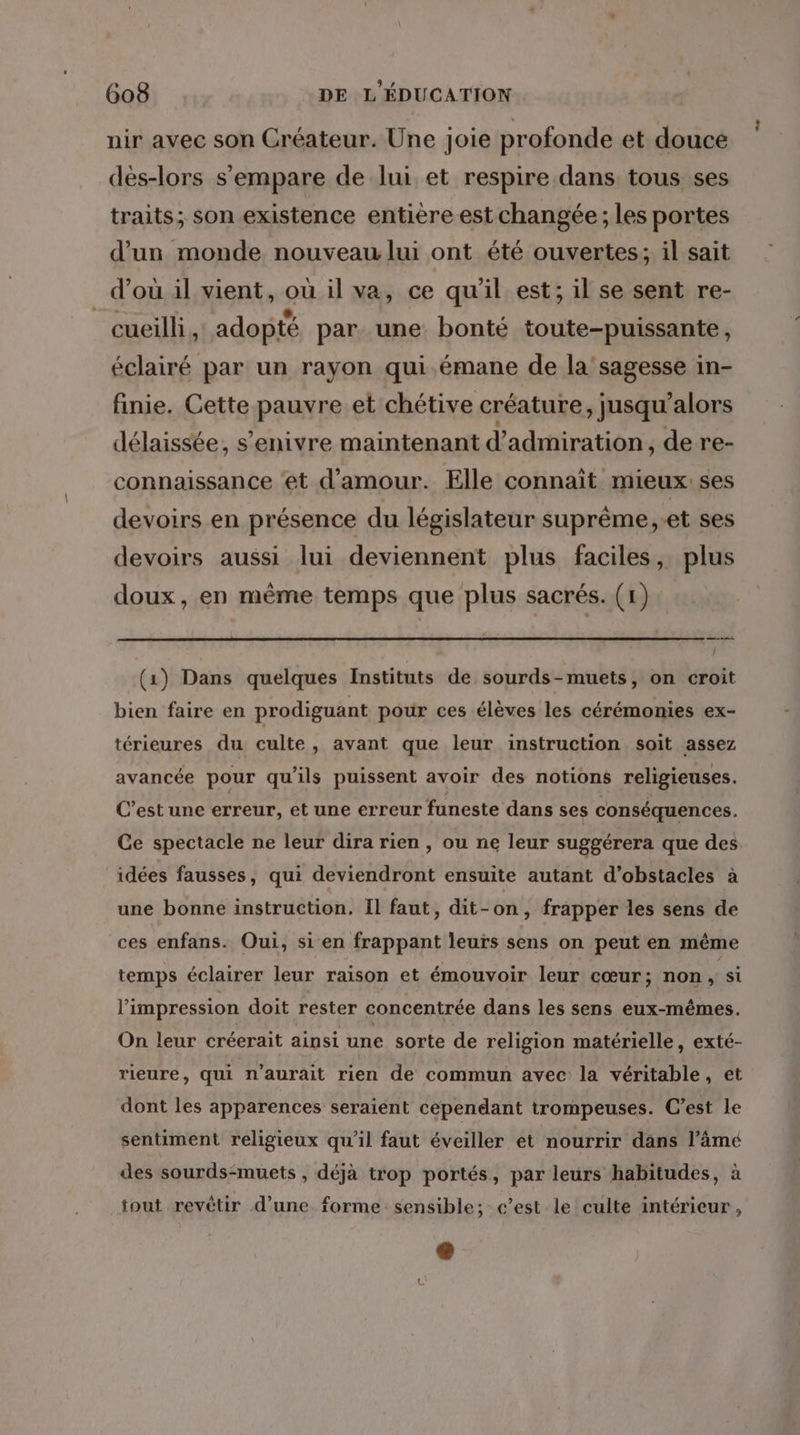 nir avec son Créateur. Une joie profonde et douce dés-lors s'empare de lui et respire dans tous ses traits; son existence entière est changée ; les portes d’un monde nouveau lui ont été ouvertes; il sait d’où il vient, où il va, ce qu'il est; il se sent re- cueilli, adopté par. une bonté toute-puissante, éclairé par un rayon qui émane de la'sagesse in- finie. Cette pauvre et chétive créature, jusqu'alors délaissée, s’enivre maintenant d'admiration , de re- connaissance et d'amour. Elle connaît mieux ses devoirs en présence du législateur suprême,-et ses devoirs aussi lui deviennent plus faciles, plus doux, en mème temps que plus sacrés. (1) ns L (1) Dans quelques Instituts de sourds-muets, on croit bien faire en prodiguant pour ces élèves les cérémonies ex- térieures du culte, avant que leur instruction soit assez avancée pour qu'ils puissent avoir des notions religieuses. C’est une erreur, et une erreur funeste dans ses conséquences. Ge spectacle ne leur dira rien , ou ne leur suggérera que des idées fausses, qui deviendront ensuite autant d'obstacles à une bonne instruction. Il faut, dit-on, frapper les sens de ces enfans. Oui, si en frappant leurs sens on peut en même temps éclairer leur raison et émouvoir leur cœur; non ; Si l'impression doit rester concentrée dans les sens eux-mêmes. On leur créerait ainsi une sorte de religion matérielle, exté- rieure, qui n'aurait rien de commun avec la véritable, et dont les apparences seraiènt cependant trompeuses. C’est le sentiment religieux qu'il faut éveiller et nourrir dans l’ämé des sourds-muets , déjà trop portés, par leurs habitudes, à tout revétir d’une forme sensible; c’est le culte intérieur,