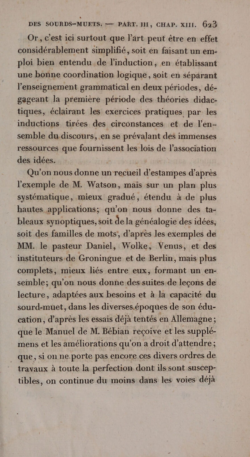 | DES SOURDS-MUETS: — PART. JII, CHAP. XIII. 623 Or, c'est ici surtout que l’art peut être en effet considérablement simplifié, soit en faisant un em- ploi bien entendu de linduction, en établissant une bonne coordination logique , soit en séparant l’enseignement grammatical en deux périodes, dé- gageant la première période des théories didac- tiques, éclairant les exercices pratiques par les inductions tirées des circonstances et de len- semble du discours, en se prévalant des immenses ressources que fournissent les lois de l'association des idées. Qu'on nous donne un recueil d’estampes d’après l'exemple de M. Watson, mais sur un plan plus systématique, mieux gradué, étendu à de plus hautes applications; qu’on nous donne des ta- bleaux synoptiques, soit de la généalogie des idées, soit des familles de mots, d’après les exemples de MM. le pasteur Daniel, Wolke, Venus, et des instituteurs de Groningue et de Berlin, mais plus complets, mieux liés entre eux, formant un en- semble; qu’on nous donne des suites de leçons de lecture, adaptées aux besoins et à la capacité du sourd-muet, dans les diverses.époques de son édu- cation, d’après les essais déjà tentés en Allemagne ; que le Manuel de M. Bébian recoive et les supplé- mens et les améliorations qu’on a droit d'attendre; que, si on ne.porte pas encore ces divers ordres de travaux à toute la perfection dont ils sont suscep- tibles, on continue du moins dans les voies déjà